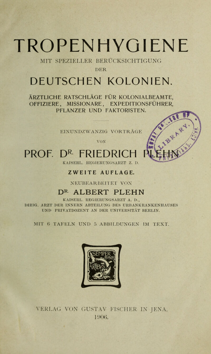 TROPEN HYGIENE MIT SPEZIELLER BERÜCKSICHTIGUNG DER DEUTSCHEN KOLONIEN. ÄRZTLICHE RATSCHLÄGE FÜR KOLONIALBEAMTE, OFFIZIERE, MISSIONARE, EXPEDITIONSFÜHRER, PFLANZER UND FAKTORISTEN. EINUNDZWANZIG VORTRÄGE VON PROF DR FRIEDRICH KAISERL. REGIERUNGS ARZT Z. D. ZWEITE AUFLAGE. NEUBEARBEITET VON DR ALBERT PLEHN KAISERL. REGIERUNGSARZT A. D., DIRIG. ARZT DER INNERN ABTEILUNG DES URBANKRANKENHAUSES UND PRIVATDOZENT AN DER UNIVERSITÄT BERLIN. MIT 6 TAFELN UND 5 ABBILDUNGEN IM TEXT. VERLAG VON GUSTAV FISCHER IN JENA. 1906.