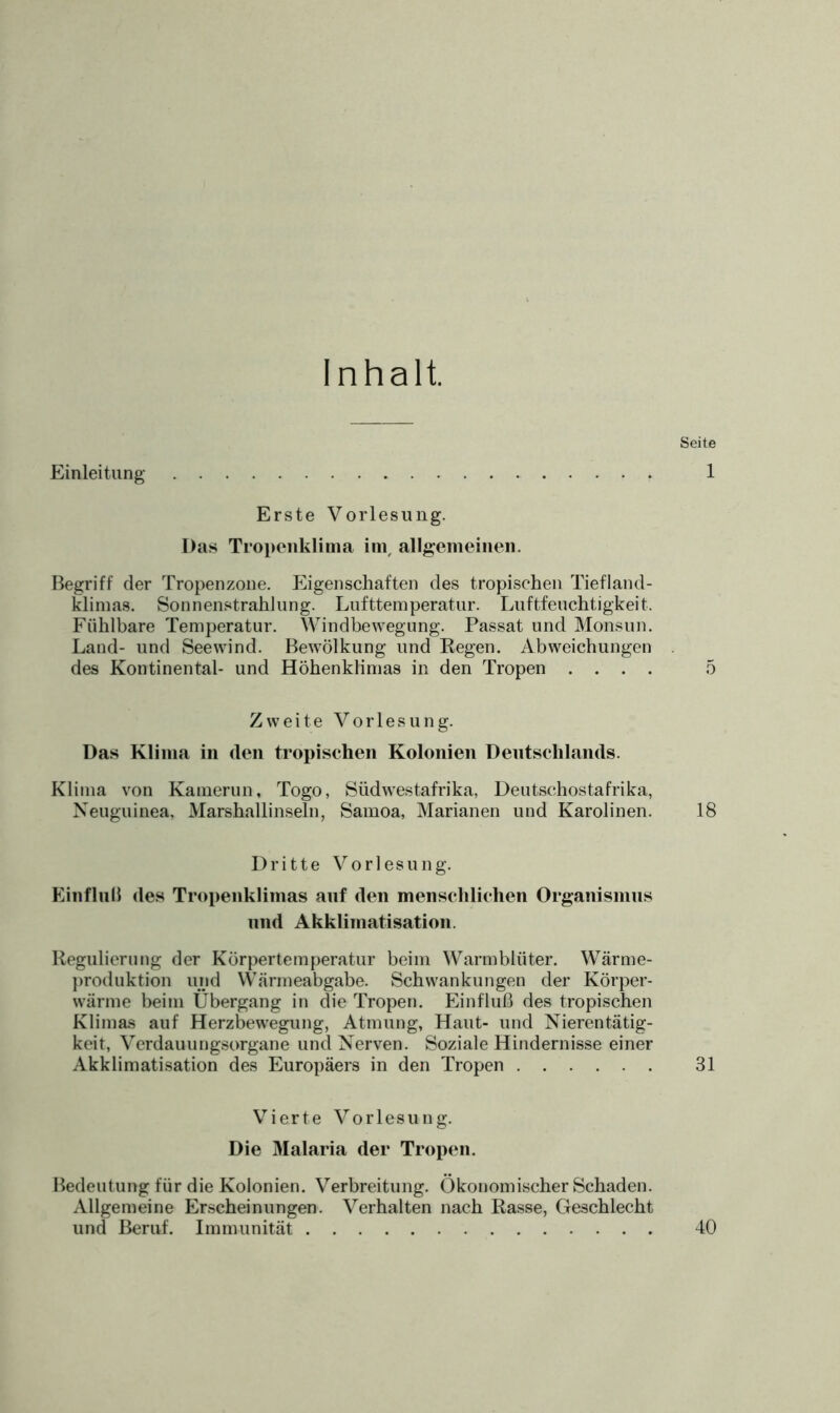 Erste Vorlesung. Das Tropenklima im, allgemeinen. Begriff der Tropenzone. Eigenschaften des tropischen Tiefland- klimas. Sonnenstrahlung. Lufttemperatur. Luftfeuchtigkeit. Fühlbare Temperatur. Windbewegung. Passat und Monsun. Land- und Seewind. Bewölkung und Regen. Abweichungen des Kontinental- und Höhenklimas in den Tropen . . . . Zweite Vorlesung. Das Klima in den tropischen Kolonien Deutschlands. Klima von Kamerun, Togo, Südwestafrika, Deutschostafrika, Neuguinea, Marshallinseln, Samoa, Marianen und Karolinen. Dritte Vorlesung. Einfluß des Tropenklimas auf den menschlichen Organismus und Akklimatisation. Regulierung der Körpertemperatur beim Warmblüter. Wärme- produktion und Wärmeabgabe. Schwankungen der Körper- wärme beim Übergang in die Tropen. Einfluß des tropischen Klimas auf Herzbewegung, Atmung, Haut- und Nierentätig- keit, Verdauuugsorgane und Nerven. Soziale Hindernisse einer Akklimatisation des Europäers in den Tropen Vierte Vorlesung. Die Malaria der Tropen. Bedeutung für die Kolonien. Verbreitung. Ökonomischer Schaden. Allgemeine Erscheinungen. Verhalten nach Rasse, Geschlecht und Beruf. Immunität