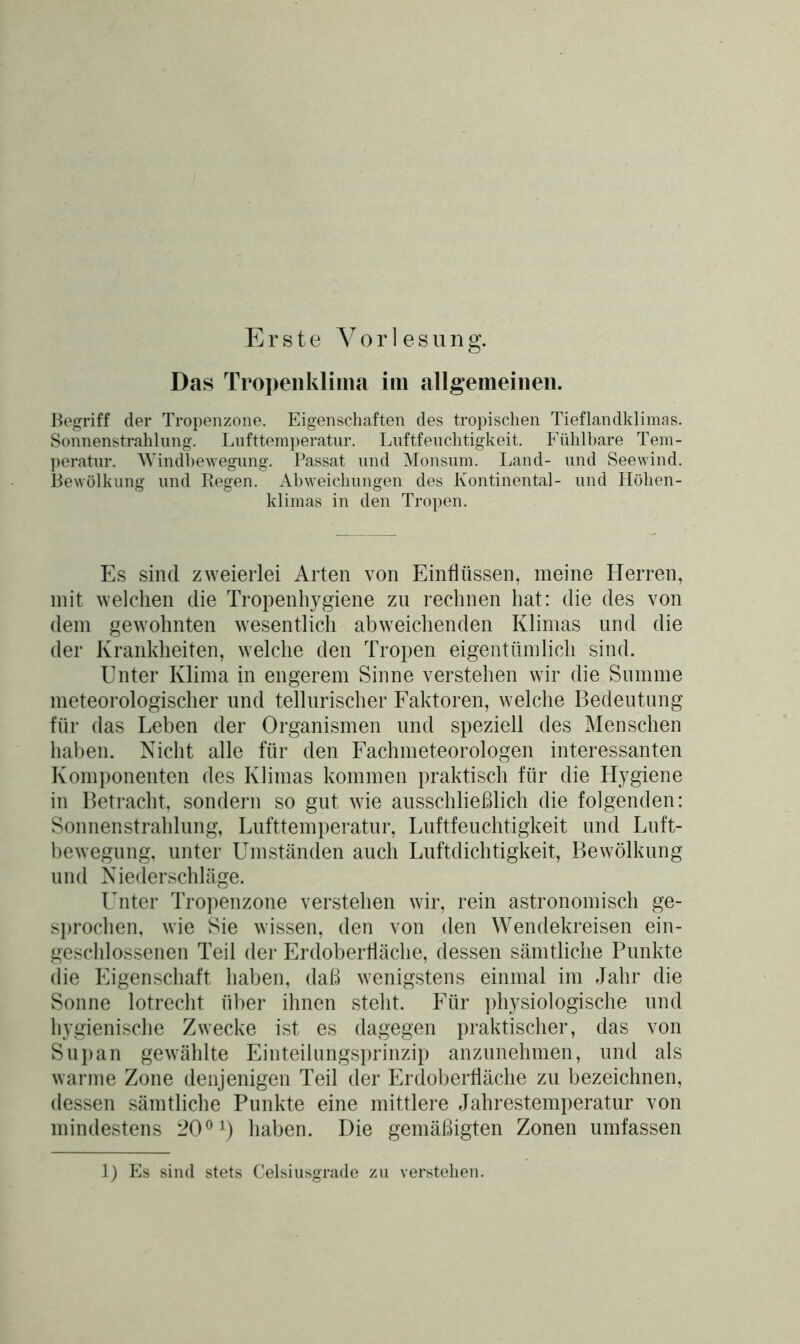 Erste Vorlesung. Das Tropenklima im allgemeinen. Begriff der Tropenzone. Eigenschaften des tropischen Tieflandklimas. Sonnenstrahlung. Lufttemperatur. Luftfeuchtigkeit. Fühlbare Tem- peratur. Windbewegung. Passat und Monsum. Land- und Seewind. Bewölkung und Regen. Abweichungen des Kontinental- und Höhen- klimas in den Tropen. Es sind zweierlei Arten von Einflüssen, meine Herren, mit welchen die Tropenhygiene zu rechnen hat: die des von dem gewohnten wesentlich abweichenden Klimas und die der Krankheiten, welche den Tropen eigentümlich sind. Unter Klima in engerem Sinne verstehen wir die Summe meteorologischer und tellurischer Faktoren, welche Bedeutung für das Leben der Organismen und speziell des Menschen haben. Nicht alle für den Fachmeteorologen interessanten Komponenten des Klimas kommen praktisch für die Hygiene in Betracht, sondern so gut wie ausschließlich die folgenden: Sonnenstrahlung, Lufttemperatur, Luftfeuchtigkeit und Luft- bewegung. unter Umständen auch Luftdichtigkeit, Bewölkung und Niederschläge. Unter Tropenzone verstehen wir, rein astronomisch ge- sprochen, wie Sie wissen, den von den Wendekreisen ein- geschlossenen Teil der Erdoberfläche, dessen sämtliche Punkte die Eigenschaft haben, daß wenigstens einmal im Jahr die Sonne lotrecht über ihnen steht. Für physiologische und hygienische Zwecke ist es dagegen praktischer, das von Supan gewählte Einteilungsprinzip anzunehmen, und als warme Zone denjenigen Teil der Erdoberfläche zu bezeichnen, dessen sämtliche Punkte eine mittlere Jahrestemperatur von mindestens 2001) haben. Die gemäßigten Zonen umfassen 1) Es sind stets Celsiusgrade zu verstehen.