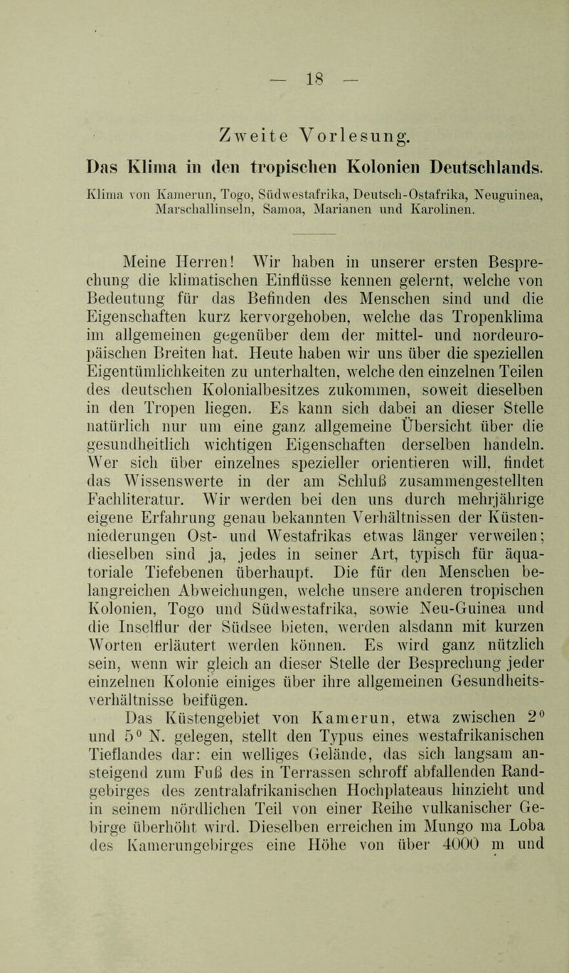 Zweite Vorlesung. Das Klima in (len tropischen Kolonien Deutschlands. Klima von Kamerun, Togo, Südwestafrika, Deutsch-Ostafrika, Neuguinea, Marschallinseln, Samoa, Marianen und Karolinen. Meine Herren! Wir haben in unserer ersten Bespre- chung die klimatischen Einflüsse kennen gelernt, welche von Bedeutung für das Befinden des Menschen sind und die Eigenschaften kurz kervorgehoben, welche das Tropenklima im allgemeinen gegenüber dem der mittel- und nordeuro- päischen Breiten hat. Heute haben wir uns über die speziellen Eigentümlichkeiten zu unterhalten, welche den einzelnen Teilen des deutschen Kolonialbesitzes zukommen, soweit dieselben in den Tropen liegen. Es kann sich dabei an dieser Stelle natürlich nur um eine ganz allgemeine Übersicht über die gesundheitlich wichtigen Eigenschaften derselben handeln. Wer sich über einzelnes spezieller orientieren will, findet das Wissenswerte in der am Schluß zusammengestellten Fachliteratur. Wir werden bei den uns durch mehrjährige eigene Erfahrung genau bekannten Verhältnissen der Küsten- niederungen Ost- und Westafrikas etwas länger verweilen; dieselben sind ja, jedes in seiner Art, typisch für äqua- toriale Tiefebenen überhaupt. Die für den Menschen be- langreichen Abweichungen, welche unsere anderen tropischen Kolonien, Togo und Südwestafrika, sowie Neu-Guinea und die Inselflur der Südsee bieten, werden alsdann mit kurzen Worten erläutert werden können. Es wird ganz nützlich sein, wenn wir gleich an dieser Stelle der Besprechung jeder einzelnen Kolonie einiges über ihre allgemeinen Gesundheits- verhältnisse beifügen. Das Küstengebiet von Kamerun, etwa zwischen 2° und 5° N. gelegen, stellt den Typus eines westafrikanischen Tieflandes dar: ein welliges Gelände, das sich langsam an- steigend zum Fuß des in Terrassen schroff abfallenden Rand- gebirges des zentralafrikanischen Hochplateaus hinzieht und in seinem nördlichen Teil von einer Reihe vulkanischer Ge- birge überhöht wird. Dieselben erreichen im Mungo ma Loba des Kamerungebirges eine Höhe von über 4000 m und