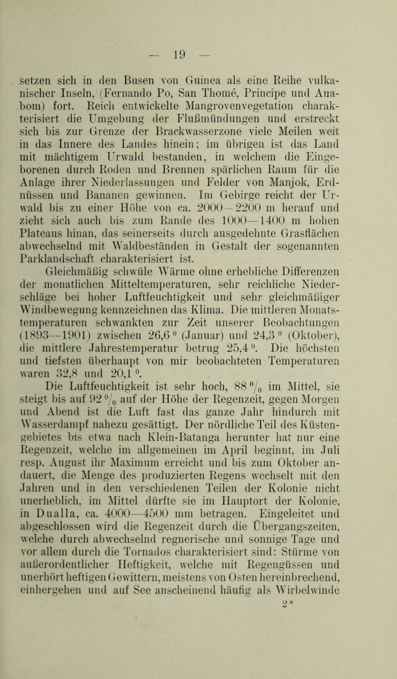 setzen sich in den Busen von Guinea als eine Reihe vulka- nischer Inseln, (Fernando Po, San Tliome, Principe und Ana- bom) fort. Reicli entwickelte Mangrovenvegetation charak- terisiert die Umgebung der Flußmündungen und erstreckt sich bis zur Grenze der Brackwasserzone viele Meilen weit in das Innere des Landes hinein; im übrigen ist das Land mit mächtigem Urwald bestanden, in welchem die Einge- borenen durch Roden und Brennen spärlichen Raum für die Anlage ihrer Niederlassungen und Felder von Manjok, Erd- nüssen und Bananen gewinnen. Im Gebirge reicht der Ur- wald bis zu einer Höhe von ca. 2000—2200 m herauf und zieht sich auch bis zum Rande des 1000—1400 m hohen Plateaus hinan, das seinerseits durch ausgedehnte Grasflächen abwechselnd mit Waldbeständen in Gestalt der sogenannten Parklandschaft charakterisiert ist. Gleichmäßig schwüle Wärme ohne erhebliche Differenzen der monatlichen Mitteltemperaturen, sehr reichliche Nieder- schläge bei hoher Luftfeuchtigkeit und sehr gleichmäßiger Windbewegung kennzeichnen das Klima. Die mittleren Monats- temperaturen schwankten zur Zeit unserer Beobachtungen (1893—1901) zwischen 26,6° (Januar) und 24,3° (Oktober), die mittlere Jahrestemperatur betrug 25,4 °. Die höchsten und tiefsten überhaupt von mir beobachteten Temperaturen waren 32,8 und 20,1 °. Die Luftfeuchtigkeit ist sehr hoch, 88 °/o im Mittel, sie steigt bis auf 92 °/o auf der Höhe der Regenzeit, gegen Morgen und Abend ist die Luft fast das ganze Jahr hindurch mit Wasserdampf nahezu gesättigt. Der nördliche Teil des Küsten- gebietes bis etwa nach Klein-Batanga herunter hat nur eine Regenzeit, welche im allgemeinen im April beginnt, im Juli resp. August ihr Maximum erreicht und bis zum Oktober an- dauert, die Menge des produzierten Regens wechselt mit den Jahren und in den verschiedenen Teilen der Kolonie nicht unerheblich, im Mittel dürfte sie im Hauptort der Kolonie, in Dualla, ca. 4000—4500 mm betragen. Eingeleitet und abgeschlossen wird die Regenzeit durch die Übergangszeiten, welche durch abwechselnd regnerische und sonnige Tage und vor allem durch die Tornados charakterisiert sind: Stürme von außerordentlicher Heftigkeit, welche mit Regengüssen und unerhört heftigen Gewittern, meistens von Osten hereinbrechend, einhergehen und auf See anscheinend häufig als Wirbelwinde 2*