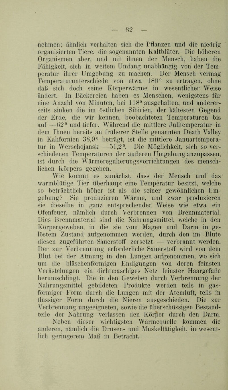 nehmen; ähnlich verhalten sich die Pflanzen und die niedrig organisierten Tiere, die sogenannten Kaltblüter. Die höheren Organismen aber, und mit ihnen der Mensch, haben die Fähigkeit, sich in weitem Umfang unabhängig von der Tem- peratur ihrer Umgebung zu machen. Der Mensch vermag Temperaturunterschiede von etwa 180° zu ertragen, ohne daß sich doch seine Körperwärme in wesentlicher Weise ändert. In Bäckereien haben es Menschen, wenigstens für eine Anzahl von Minuten, bei 118° ausgehalten, und anderer- seits sinken die im östlichen Sibirien, der kältesten Gegend der Erde, die wir kennen, beobachteten Temperaturen bis auf —62° und tiefer. Während die mittlere Julitemperatur in dem Ihnen bereits an früherer Stelle genannten Death Valley in Kalifornien 38,9° beträgt, ist die mittlere Januartempera- tur in Werschojansk —51,2°. Die Möglichkeit, sich so ver- schiedenen Temperaturen der äußeren Umgebung anzupassen, ist durch die Wärmeregulierungsvorrichtungen des mensch- lichen Körpers gegeben. Wie kommt es zunächst, dass der Mensch und das warmblütige Tier überhaupt eine Temperatur besitzt, welche so beträchtlich höher ist als die seiner gewöhnlichen Um- gebung? Sie produzieren Wärme, und zwar produzieren sie dieselbe in ganz entsprechender Weise wie etwa ein Ofenfeuer, nämlich durch Verbrennen von Brennmaterial. Dies Brennmaterial sind die Nahrungsmittel, welche in den Körpergeweben, in die sie vom Magen und Darm in ge- löstem Zustand aufgenommen werden, durch den im Blute diesen zugeführten Sauerstoff zersetzt — verbrannt werden. Der zur Verbrennung erforderliche Sauerstoff wird von dem Blut bei der Atmung in den Lungen aufgenommen, wo sich um die bläschenförmigen Endigungen von deren feinsten Verästelungen ein dichtmaschiges Netz feinster Haargefäße herumschlingt. Die in den Geweben durch Verbrennung der Nahrungsmittel gebildeten Produkte werden teils in gas- förmiger Form durch die Lungen mit der Atemluft, teils in flüssiger Form durch die Nieren ausgeschieden. Die zur Verbrennung ungeeigneten, sowie die überschüssigen Bestand- teile der Nahrung verlassen den Körper durch den Darm. Neben dieser wichtigsten Wärmequelle kommen die anderen, nämlich die Drüsen- und Muskeltätigkeit, in wesent- lich geringerem Maß in Betracht.