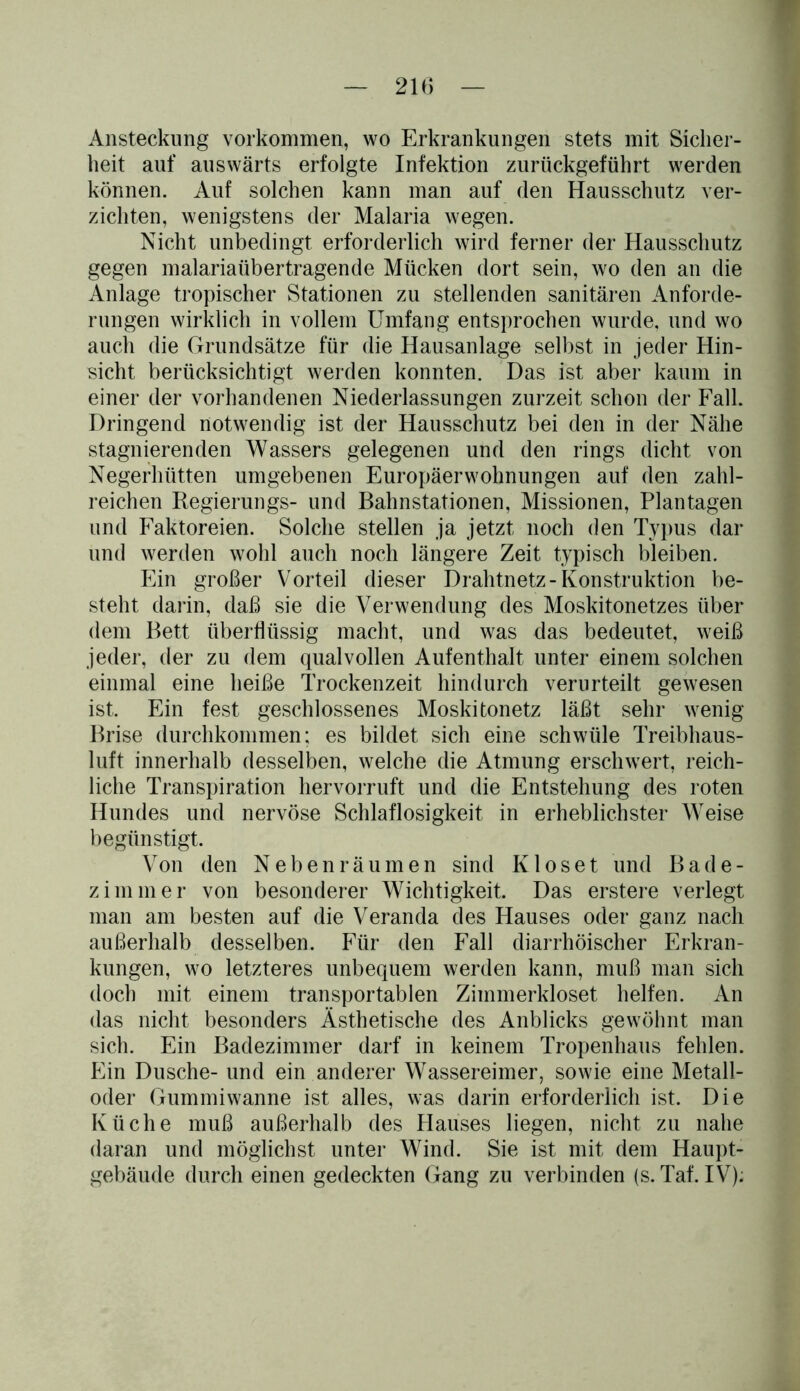 Ansteckung Vorkommen, wo Erkrankungen stets mit Sicher- heit auf auswärts erfolgte Infektion zurückgeführt werden können. Auf solchen kann man auf den Hausschutz ver- zichten, wenigstens der Malaria wegen. Nicht unbedingt erforderlich wird ferner der Hausschutz gegen malariaübertragende Mücken dort sein, wo den an die Anlage tropischer Stationen zu stellenden sanitären Anforde- rungen wirklich in vollem Umfang entsprochen wurde, und wo auch die Grundsätze für die Hausanlage selbst in jeder Hin- sicht berücksichtigt werden konnten. Das ist aber kaum in einer der vorhandenen Niederlassungen zurzeit schon der Fall. Dringend notwendig ist der Hausschutz bei den in der Nähe stagnierenden Wassers gelegenen und den rings dicht von Negerhütten umgebenen Europäerwohnungen auf den zahl- reichen Regierungs- und Bahnstationen, Missionen, Plantagen und Faktoreien. Solche stellen ja jetzt noch den Typus dar und werden wohl auch noch längere Zeit typisch bleiben. Ein großer Vorteil dieser Drahtnetz-Konstruktion be- steht darin, daß sie die Verwendung des Moskitonetzes über dem Bett überflüssig macht, und was das bedeutet, weiß jeder, der zu dem qualvollen Aufenthalt unter einem solchen einmal eine heiße Trockenzeit hindurch verurteilt gewesen ist. Ein fest geschlossenes Moskitonetz läßt sehr wenig Brise durchkommen; es bildet sich eine schwüle Treibhaus- luft innerhalb desselben, welche die Atmung erschwert, reich- liche Transpiration hervorruft und die Entstehung des roten Hundes und nervöse Schlaflosigkeit in erheblichster Weise begünstigt. Von den Neben räumen sind K loset und Bade- zimmer von besonderer Wichtigkeit. Das erstere verlegt man am besten auf die Veranda des Hauses oder ganz nach außerhalb desselben. Für den Fall diarrhöischer Erkran- kungen, wo letzteres unbequem werden kann, muß man sich doch mit einem transportablen Ziinmerkloset helfen. An das nicht besonders Ästhetische des Anblicks gewöhnt man sich. Ein Badezimmer darf in keinem Tropenhaus fehlen. Ein Dusche- und ein anderer Wassereimer, sowie eine Metall- oder Gummiwanne ist alles, was darin erforderlich ist. Die Küche muß außerhalb des Hauses liegen, nicht zu nahe daran und möglichst unter Wind. Sie ist mit dem Haupt- gebäude durch einen gedeckten Gang zu verbinden (s. Taf. IV);