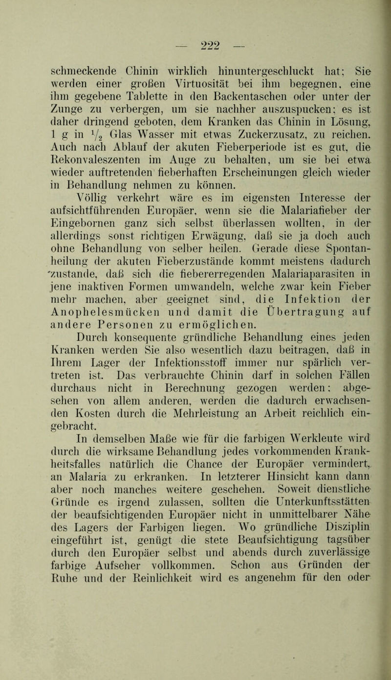 schmeckende Chinin wirklich hinuntergeschliickt hat; Sie werden einer großen Virtuosität bei ihm begegnen, eine ihm gegebene Tablette in den Backentaschen oder unter der Zunge zu verbergen, um sie nachher auszuspucken; es ist daher dringend geboten, dem Kranken das Chinin in Lösung, 1 g in y2 Glas Wasser mit etwas Zuckerzusatz, zu reichen. Auch nach Ablauf der akuten Fieberperiode ist es gut, die Rekonvaleszenten im Auge zu behalten, um sie bei etwa wieder auf tretenden fieberhaften Erscheinungen gleich wieder in Behandlung nehmen zu können. Völlig verkehrt wäre es im eigensten Interesse der aufsichtführenden Europäer, wenn sie die Malariafieber der Eingebornen ganz sich selbst überlassen wollten, in der allerdings sonst richtigen Erwägung, daß sie ja doch auch ohne Behandlung von selber heilen. Gerade diese Spontan- heilung der akuten Fieberzustände kommt meistens dadurch 'zustande, daß sich die fiebererregenden Malariaparasiten in jene inaktiven Formen umwandeln, welche zwar kein Fieber mehr machen, aber geeignet sind, die Infektion der Anophelesmücken und damit die Übertragung auf andere Personen zu ermöglichen. Durch konsequente gründliche Behandlung eines jeden Kranken werden Sie also wesentlich dazu beitragen, daß in Ihrem Lager der Infektionsstoff immer nur spärlich ver- treten ist. Das verbrauchte Chinin darf in solchen Fällen durchaus nicht in Berechnung gezogen werden; abge- sehen von allem anderen, werden die dadurch erwachsen- den Kosten durch die Mehrleistung an Arbeit reichlich ein- gebracht. In demselben Maße wie für die farbigen Werkleute wird durch die wirksame Behandlung jedes vorkommenden Krank- heitsfalles natürlich die Chance der Europäer vermindert, an Malaria zu erkranken. In letzterer Hinsicht kann dann aber noch manches weitere geschehen. Soweit dienstliche Gründe es irgend zulassen, sollten die Unterkunftsstätten der beaufsichtigenden Europäer nicht in unmittelbarer Nähe des Lagers der Farbigen liegen. Wo gründliche Disziplin eingeführt ist, genügt die stete Beaufsichtigung tagsüber durch den Europäer selbst und abends durch zuverlässige farbige Aufseher vollkommen. Schon aus Gründen der Ruhe und der Reinlichkeit wird es angenehm für den oder