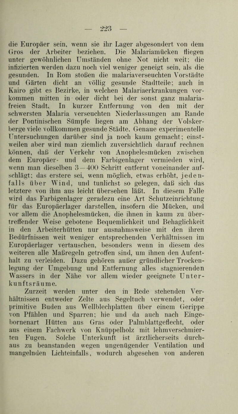 die Europäer sein, wenn sie ihr Lager abgesondert von dem Gros der Arbeiter beziehen. Die Malariamücken fliegen unter gewöhnlichen Umständen ohne Not nicht weit; die infizierten werden dazu noch viel weniger geneigt sein, als die gesunden. In Rom stoßen die malariaverseuchten Vorstädte und Gärten dicht an völlig gesunde Stadtteile; auch in Kairo gibt es Bezirke, in welchen Malariaerkrankungen Vor- kommen mitten in oder dicht bei der sonst ganz malaria- freien Stadt. In kurzer Entfernung von den mit der schwersten Malaria verseuchten Niederlassungen am Rande der Pontinischen Sümpfe liegen am Abhang der Volsker- berge viele vollkommen gesunde Städte. Genaue experimentelle Untersuchungen darüber sind ja noch kaum gemacht ; einst- weilen aber wird man ziemlich zuversichtlich darauf rechnen können, daß der Verkehr von Anophelesmücken zwischen dem Europäer- und dem Farbigenlager vermieden wird, wenn man dieselben 3 — 400 Schritt entfernt voneinander auf- schlägt; das erstere sei, wenn möglich, etwas erhöht, jeden- falls über Wind, und tunlichst so gelegen, daß sich das letztere von ihm aus leicht übersehen läßt. In diesem Falle wird das Farbigenlager geradezu eine Art Schutzeinrichtung für das Europäerlager darstellen, insofern die Mücken, und vor allem die Anophelesmücken, die ihnen in kaum zu über- treffender Weise gebotene Bequemlichkeit und Behaglichkeit in den Arbeiterhütten nur ausnahmsweise mit den ihren Bedürfnissen weit weniger entsprechenden Verhältnissen im Europäerlager vertauschen, besonders wenn in diesem des weiteren alle Maßregeln getroffen sind, um ihnen den Aufent- halt zu verleiden. Dazu gehören außer gründlicher Trocken- legung der Umgebung und Entfernung alles stagnierenden Wassers in der Nähe vor allem wieder geeignete Unter- kunftsräume. Zurzeit werden unter den in Rede stehenden Ver- hältnissen entweder Zelte aus Segeltuch verwendet, oder primitive Buden aus Wellblechplatten über einem Gerippe von Pfählen und Sparren; hie und da auch nach Einge- bornenart Hütten aus Gras oder Palmblattgeflecht, oder aus einem Fachwerk von Knüppelholz mit lehmverschmier- ten Fugen. Solche Unterkunft ist ärztlicherseits durch- aus zu beanstanden wegen ungenügender Ventilation und mangelnden Lichteinfalls, wodurch abgesehen von anderen