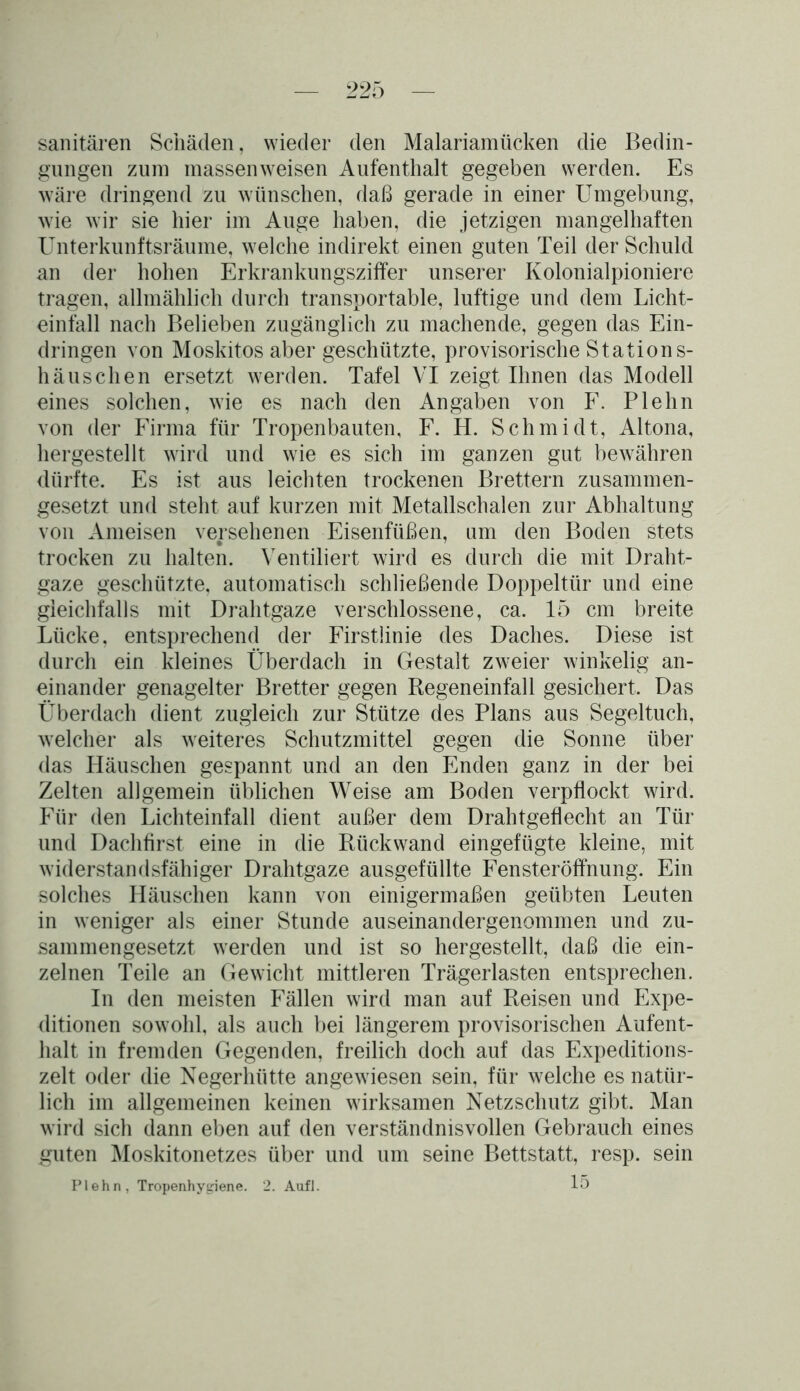 sanitären Schäden, wieder den Malariamücken die Bedin- gungen zum massenweisen Aufenthalt gegeben werden. Es wäre dringend zu wünschen, daß gerade in einer Umgebung, wie wir sie hier im Auge haben, die jetzigen mangelhaften Unterkunftsräume, welche indirekt einen guten Teil der Schuld an der hohen Erkrankungsziffer unserer Kolonialpioniere tragen, allmählich durch transportable, luftige und dem Licht- einfall nach Belieben zugänglich zu machende, gegen das Ein- dringen von Moskitos aber geschützte, provisorische Stations- häuschen ersetzt werden. Tafel VI zeigt Ihnen das Modell eines solchen, wie es nach den Angaben von F. Plehn von der Firma für Tropenbauten, F. H. Schmidt, Altona, hergestellt wird und wie es sich im ganzen gut bewähren dürfte. Es ist aus leichten trockenen Brettern zusammen- gesetzt und steht auf kurzen mit Metallschalen zur Abhaltung von Ameisen versehenen Eisenfüßen, um den Boden stets trocken zu halten. Ventiliert wird es durch die mit Draht- gaze geschützte, automatisch schließende Doppeltür und eine gleichfalls mit Drahtgaze verschlossene, ca. 15 cm breite Lücke, entsprechend der Firstlinie des Daches. Diese ist durch ein kleines Überdach in Gestalt zweier winkelig an- einander genagelter Bretter gegen Regeneinfall gesichert. Das Überdach dient zugleich zur Stütze des Plans aus Segeltuch, welcher als weiteres Schutzmittel gegen die Sonne über das Häuschen gespannt und an den Enden ganz in der bei Zelten allgemein üblichen Weise am Boden verpflockt wird. Für den Lichteinfall dient außer dem Drahtgeflecht an Tür und Dachfirst eine in die Rückwand eingefügte kleine, mit widerstandsfähiger Drahtgaze ausgefüllte Fensteröffnung. Ein solches Häuschen kann von einigermaßen geübten Leuten in weniger als einer Stunde auseinandergenommen und zu- sammengesetzt werden und ist so hergestellt, daß die ein- zelnen Teile an Gewicht mittleren Trägerlasten entsprechen. In den meisten Fällen wird man auf Reisen und Expe- ditionen sowohl, als auch bei längerem provisorischen Aufent- halt in fremden Gegenden, freilich doch auf das Expeditions- zelt oder die Negerhütte angewiesen sein, für welche es natür- lich im allgemeinen keinen wirksamen Netzschutz gibt. Man wird sich dann eben auf den verständnisvollen Gebrauch eines guten Moskitonetzes über und um seine Bettstatt, resp. sein Plehn, Tropenhygiene. 2. Aufl. 15
