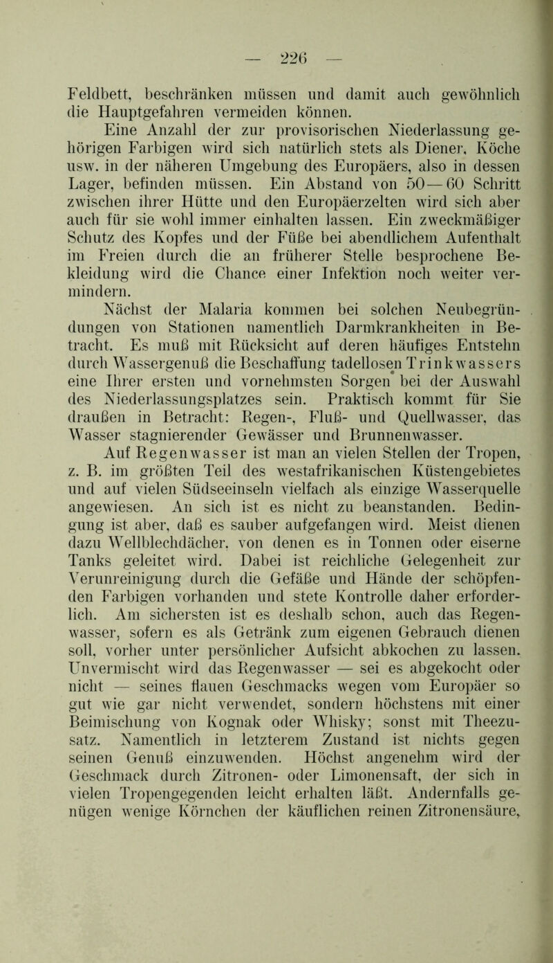 Feldbett, beschränken müssen und damit auch gewöhnlich die Hauptgefahren vermeiden können. Eine Anzahl der zur provisorischen Niederlassung ge- hörigen Farbigen wird sich natürlich stets als Diene]-, Köche usw. in der näheren Umgebung des Europäers, also in dessen Lager, befinden müssen. Ein Abstand von 50—60 Schritt zwischen ihrer Hütte und den Europäerzelten wird sich aber auch für sie wohl immer einhalten lassen. Ein zweckmäßiger Schutz des Kopfes und der Füße bei abendlichem Aufenthalt im Freien durch die an früherer Stelle besprochene Be- kleidung wird die Chance einer Infektion noch weiter ver- mindern. Nächst der Malaria kommen bei solchen Neubegrün- dungen von Stationen namentlich Darmkrankheiten in Be- tracht. Es muß mit Rücksicht auf deren häufiges Entstehn durch Wassergenuß die Beschaffung tadellosen Trink wassers eine Ihrer ersten und vornehmsten Sorgen bei der Auswahl des Niederlassungsplatzes sein. Praktisch kommt für Sie draußen in Betracht: Regen-, Fluß- und Quellwasser, das Wasser stagnierender Gewässer und Brunnenwasser. Auf Regen wasser ist man an vielen Stellen der Tropen, z. B. im größten Teil des westafrikanischen Küstengebietes und auf vielen Südseeinseln vielfach als einzige Wasserquelle angewiesen. An sich ist es nicht zu beanstanden. Bedin- gung ist aber, daß es sauber aufgefangen wird. Meist dienen dazu Wellblechdächer, von denen es in Tonnen oder eiserne Tanks geleitet wird. Dabei ist reichliche Gelegenheit zur Verunreinigung durch die Gefäße und Hände der schöpfen- den Farbigen vorhanden und stete Kontrolle daher erforder- lich. Am sichersten ist es deshalb schon, auch das Regen- wasser, sofern es als Getränk zum eigenen Gebrauch dienen soll, vorher unter persönlicher Aufsicht abkochen zu lassen. Un vermischt wird das Regen wasser — sei es abgekocht oder nicht — seines flauen Geschmacks wegen vom Europäer so gut wie gar nicht verwendet, sondern höchstens mit einer Beimischung von Kognak oder Whisky; sonst mit Theezu- satz. Namentlich in letzterem Zustand ist nichts gegen seinen Genuß einzuwenden. Höchst angenehm wird der Geschmack durch Zitronen- oder Limonensaft, der sich in vielen Tropengegenden leicht erhalten läßt. Andernfalls ge- nügen wenige Körnchen der käuflichen reinen Zitronensäure,