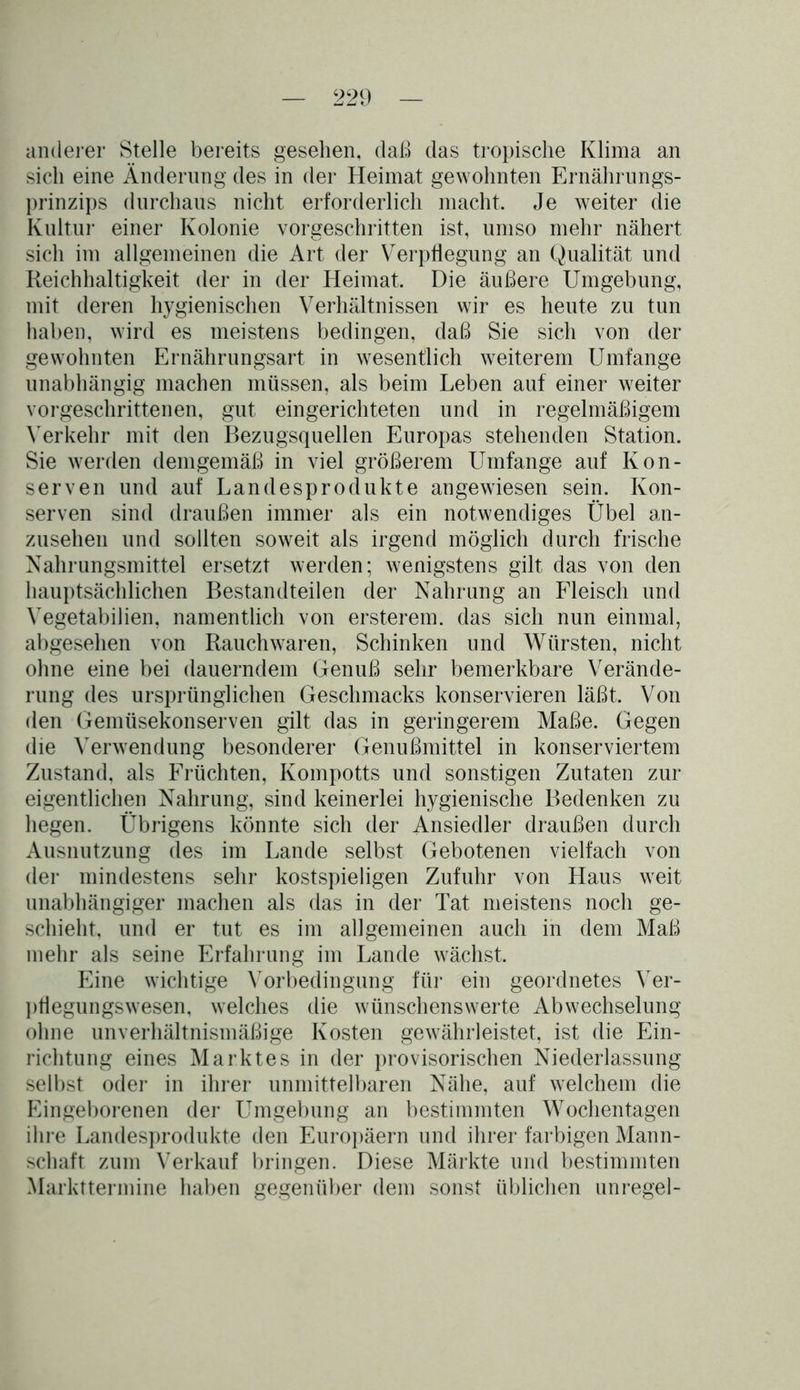 anderer Stelle bereits gesehen, daß das tropische Klima an sich eine Änderung des in der Heimat gewohnten Ernährungs- prinzips durchaus nicht erforderlich macht. Je weiter die Kultur einer Kolonie vorgeschritten ist, umso mehr nähert sich im allgemeinen die Art der Verpflegung an Qualität und Reichhaltigkeit der in der Heimat. Die äußere Umgebung, mit deren hygienischen Verhältnissen wir es heute zu tun haben, wird es meistens bedingen, daß Sie sich von der gewohnten Ernährungsart in wesentlich weiterem Umfange unabhängig machen müssen, als beim Leben auf einer weiter vorgeschrittenen, gut eingerichteten und in regelmäßigem Verkehr mit den Bezugsquellen Europas stehenden Station. Sie werden demgemäß in viel größerem Umfange auf Kon- serven und auf Landesprodukte angewiesen sein. Kon- serven sind draußen immer als ein notwendiges Übel an- zusehen und sollten soweit als irgend möglich durch frische Nahrungsmittel ersetzt werden; wenigstens gilt das von den hauptsächlichen Bestandteilen der Nahrung an Fleisch und Vegetabilien, namentlich von ersterem. das sich nun einmal, abgesehen von Rauchwaren, Schinken und Würsten, nicht ohne eine bei dauerndem Genuß sehr bemerkbare Verände- rung des ursprünglichen Geschmacks konservieren läßt. Von den Gemüsekonserven gilt das in geringerem Maße. Gegen die Verwendung besonderer Genußmittel in konserviertem Zustand, als Früchten, Kompotts und sonstigen Zutaten zur eigentlichen Nahrung, sind keinerlei hygienische Bedenken zu hegen. Übrigens könnte sich der Ansiedler draußen durch Ausnutzung des im Lande selbst Gebotenen vielfach von der mindestens sehr kostspieligen Zufuhr von Haus weit unabhängiger machen als das in der Tat meistens noch ge- schieht, und er tut es im allgemeinen auch in dem Maß mehr als seine Erfahrung im Lande wächst. Eine wichtige Vorbedingung für ein geordnetes Ver- püegungswesen, welches die wünschenswerte Abwechselung ohne unverhältnismäßige Kosten gewährleistet, ist die Ein- richtung eines Marktes in der provisorischen Niederlassung selbst oder in ihrer unmittelbaren Nähe, auf welchem die Eingeborenen der Umgebung an bestimmten Wochentagen ihre Landesprodukte den Europäern und ihrer farbigen Mann- schaft zum Verkauf bringen. Diese Märkte und bestimmten Markttermine haben gegenüber dem sonst üblichen unregel-