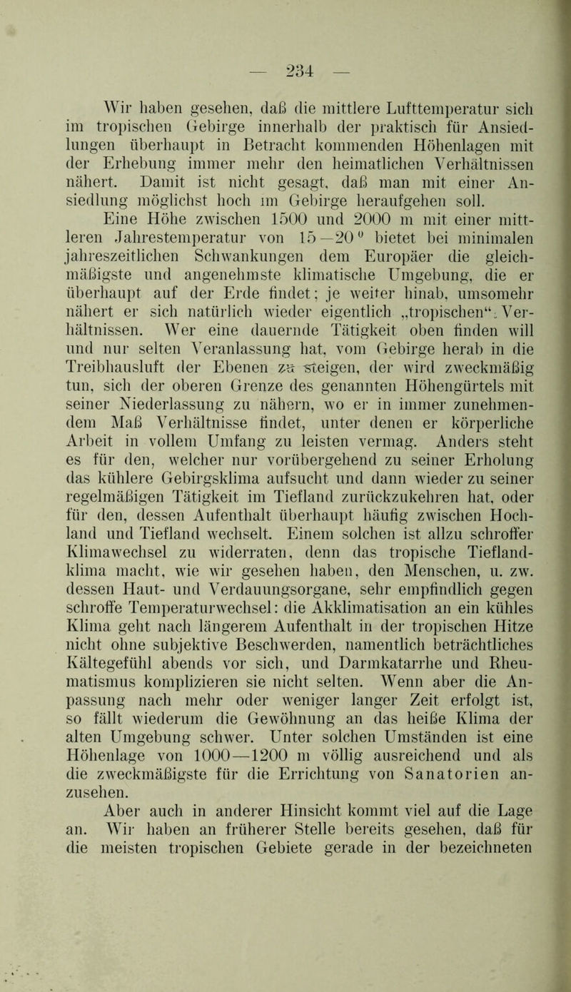 Wir haben gesehen, daß die mittlere Lufttemperatur sich im tropischen Gebirge innerhalb der praktisch für Ansied- lungen überhaupt in Betracht kommenden Höhenlagen mit der Erhebung immer mehr den heimatlichen Verhältnissen nähert. Damit ist nicht gesagt, daß man mit einer An- siedlung möglichst hoch im Gebirge heraufgehen soll. Eine Höhe zwischen 1500 und 2000 m mit einer mitt- leren Jahrestemperatur von 15—20° bietet bei minimalen jahreszeitlichen Schwankungen dem Europäer die gleich- mäßigste und angenehmste klimatische Umgebung, die er überhaupt auf der Erde findet; je weiter hinab, umsomehr nähert er sich natürlich wieder eigentlich „tropischen“;. Ver- hältnissen. Wer eine dauernde Tätigkeit oben finden will und nur selten Veranlassung hat, vom Gebirge herab in die Treibhausluft der Ebenen zu steigen, der wird zweckmäßig tun, sich der oberen Grenze des genannten Höhengürtels mit seiner Niederlassung zu nähern, wo er in immer zunehmen- dem Maß Verhältnisse findet, unter denen er körperliche Arbeit in vollem Umfang zu leisten vermag. Anders steht es für den, welcher nur vorübergehend zu seiner Erholung das kühlere Gebirgsklima aufsucht und dann wieder zu seiner regelmäßigen Tätigkeit im Tiefland zurückzukehren hat, oder für den, dessen Aufenthalt überhaupt häufig zwischen Hoch- land und Tiefland wechselt. Einem solchen ist allzu schroffer Klimawechsel zu widerraten, denn das tropische Tiefland- klima macht, wie wir gesehen haben, den Menschen, u. zw. dessen Haut- und Verdauungsorgane, sehr empfindlich gegen schroffe Temperaturwechsel: die Akklimatisation an ein kühles Klima geht nach längerem Aufenthalt in der tropischen Hitze nicht ohne subjektive Beschwerden, namentlich beträchtliches Kältegefühl abends vor sich, und Darmkatarrhe und Rheu- matismus komplizieren sie nicht selten. Wenn aber die An- passung nach mehr oder weniger langer Zeit erfolgt ist, so fällt wiederum die Gewöhnung an das heiße Klima der alten Umgebung schwer. Unter solchen Umständen ist eine Höhenlage von 1000—1200 m völlig ausreichend und als die zweckmäßigste für die Errichtung von Sanatorien an- zusehen. Aber auch in anderer Hinsicht kommt viel auf die Lage an. Wir haben an früherer Stelle bereits gesehen, daß für die meisten tropischen Gebiete gerade in der bezeichneten