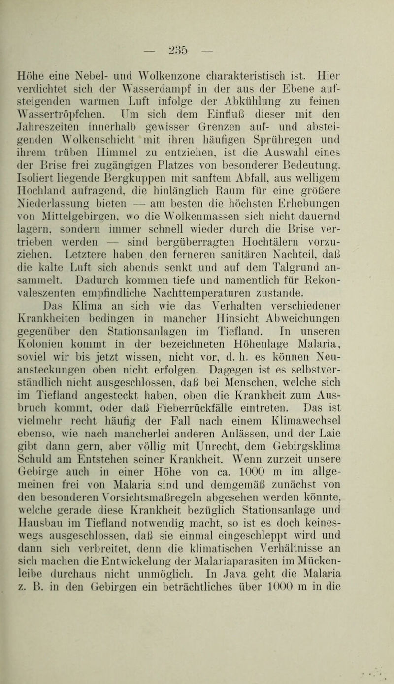 Höhe eine Nebel- und Wolkenzone charakteristisch ist. Hier verdichtet sich der Wasserdampf in der aus der Ebene auf- steigenden warmen Luft infolge der Abkühlung zu feinen Wassertröpfchen. Um sich dem Einfluß dieser mit den Jahreszeiten innerhalb gewisser Grenzen auf- und abstei- genden Wolkenschicht mit ihren häufigen Sprühregen und ihrem trüben Himmel zu entziehen, ist die Auswahl eines der Brise frei zugängigen Platzes von besonderer Bedeutung. Isoliert liegende Bergkuppen mit sanftem Abfall, aus welligem Hochland aufragend, die hinlänglich Raum für eine größere Niederlassung bieten — am besten die höchsten Erhebungen von Mittelgebirgen, wo die Wolkenmassen sich nicht dauernd lagern, sondern immer schnell wieder durch die Brise ver- trieben werden — sind bergüberragten Hochtälern vorzu- ziehen. Letztere haben , den ferneren sanitären Nachteil, daß die kalte Luft sich abends senkt und auf dem Talgrund an- sammelt. Dadurch kommen tiefe und namentlich für Rekon- valeszenten empfindliche Nachttemperaturen zustande. Das Klima an sich wie das Verhalten verschiedener Krankheiten bedingen in mancher Hinsicht Abweichungen gegenüber den Stationsanlagen im Tiefland. In unseren Kolonien kommt in der bezeichneten Höhenlage Malaria, soviel wir bis jetzt wissen, nicht vor, d. h. es können Neu- ansteckungen oben nicht erfolgen. Dagegen ist es selbstver- ständlich nicht ausgeschlossen, daß bei Menschen, welche sich im Tiefland angesteckt haben, oben die Krankheit zum Aus- bruch kommt, oder daß Fieberrückfälle eintreten. Das ist vielmehr recht häufig der Fall nach einem Klimawechsel ebenso, wie nach mancherlei anderen Anlässen, und der Laie gibt dann gern, aber völlig mit Unrecht, dem Gebirgsklima Schuld am Entstehen seiner Krankheit. Wenn zurzeit unsere Gebirge auch in einer Höhe von ca. 1000 m im allge- meinen frei von Malaria sind und demgemäß zunächst von den besonderen Vorsichtsmaßregeln abgesehen werden könnte, welche gerade diese Krankheit bezüglich Stationsanlage und Hausbau im Tiefland notwendig macht, so ist es doch keines- wegs ausgeschlossen, daß sie einmal eingeschleppt wird und dann sich verbreitet, denn die klimatischen Verhältnisse an sich machen die Entwickelung der Malariaparasiten im Mücken- leibe durchaus nicht unmöglich. In Java geht die Malaria z. B. in den Gebirgen ein beträchtliches über 1000 m in die