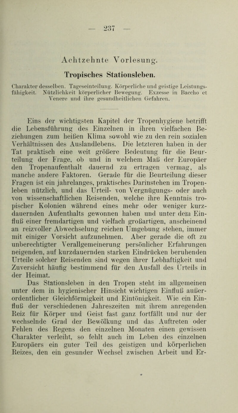 Achtzehnte Vorlesung. Tropisches Stationsleben. Charakter desselben. Tageseinteilung. Körperliche und geistige Leistungs- fähigkeit. Nützlichkeit körperlicher Bewegung. Exzesse in Baccho et Yenere und ihre gesundheitlichen Gefahren. Eins der wichtigsten Kapitel der Tropenhygiene betrifft die Lebensführung des Einzelnen in ihren vielfachen Be- ziehungen zum heißen Klima sowohl wie zu den rein sozialen Verhältnissen des Auslandlebens. Die letzteren haben in der Tat praktisch eine weit größere Bedeutung für die Beur- teilung der Frage, ob und in welchem Maß der Europäer den Tropenaufenthalt dauernd zu ertragen vermag, als manche andere Faktoren. Gerade für die Beurteilung dieser Fragen ist ein jahrelanges, praktisches Darinstehen im Tropen- leben nützlich, und das Urteil- von Vergnügungs- oder auch von wissenschaftlichen Reisenden, welche ihre Kenntnis tro- pischer Kolonien während eines mehr oder weniger kurz- dauernden Aufenthalts gewonnen haben und unter dem Ein- fluß einer fremdartigen und vielfach großartigen, anscheinend an reizvoller Abwechselung reichen Umgebung stehen, immer mit einiger Vorsicht aufzunehmen. Aber gerade die oft zu unberechtigter Verallgemeinerung persönlicher Erfahrungen neigenden, auf kurzdauernden starken Eindrücken beruhenden Urteile solcher Reisenden sind wegen ihrer Lebhaftigkeit und Zuversicht häufig bestimmend für den Ausfall des Urteils in der Heimat. Das Stationsleben in den Tropen steht im allgemeinen unter dem in hygienischer Hinsicht wichtigen Einfluß außer- ordentlicher Gleichförmigkeit und Eintönigkeit. Wie ein Ein- fluß der verschiedenen Jahreszeiten mit ihrem anregenden Reiz für Körper und Geist fast ganz fortfällt und nur der wechselnde Grad der Bewölkung und das Auftreten oder Fehlen des Regens den einzelnen Monaten einen gewissen Charakter verleiht, so fehlt auch im Leben des einzelnen Europäers ein guter Teil des geistigen und körperlichen Reizes, den ein gesunder Wechsel zwischen Arbeit und Er-