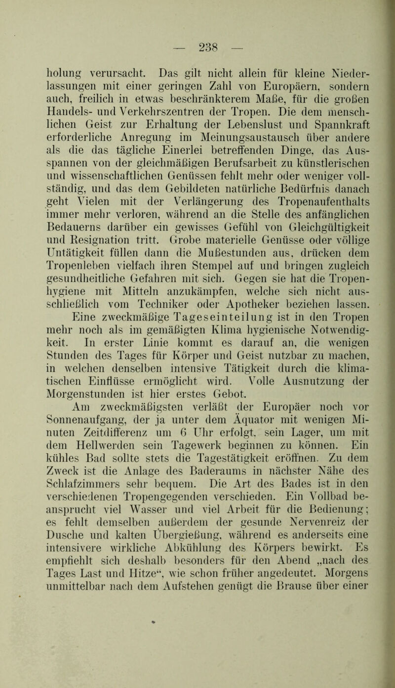 holung verursacht. Das gilt nicht allein für kleine Nieder- lassungen mit einer geringen Zahl von Europäern, sondern auch, freilich in etwas beschränkterem Maße, für die großen Handels- und Verkehrszentren der Tropen. Die dem mensch- lichen Geist zur Erhaltung der Lebenslust und Spannkraft erforderliche Anregung im Meinungsaustausch über andere als die das tägliche Einerlei betreffenden Dinge, das Aus- spannen von der gleichmäßigen Berufsarbeit zu künstlerischen und wissenschaftlichen Genüssen fehlt mehr oder weniger voll- ständig, und das dem Gebildeten natürliche Bedürfnis danach geht Vielen mit der Verlängerung des Tropenaufenthalts immer mehr verloren, während an die Stelle des anfänglichen Bedauerns darüber ein gewisses Gefühl von Gleichgültigkeit und Resignation tritt. Grobe materielle Genüsse oder völlige Untätigkeit füllen dann die Mußestunden aus, drücken dem Tropenleben vielfach ihren Stempel auf und bringen zugleich gesundheitliche Gefahren mit sich. Gegen sie hat die Tropen- hygiene mit Mitteln anzukämpfen, welche sich nicht aus- schließlich vom Techniker oder Apotheker beziehen lassen. Eine zweckmäßige Tageseinteilung ist in den Tropen mehr noch als im gemäßigten Klima hygienische Notwendig- keit. In erster Linie kommt es darauf an, die wenigen Stunden des Tages für Körper und Geist nutzbar zu machen, in welchen denselben intensive Tätigkeit durch die klima- tischen Einflüsse ermöglicht wird. Volle Ausnutzung der Morgenstunden ist hier erstes Gebot. Am zweckmäßigsten verläßt der Europäer noch vor Sonnenaufgang, der ja unter dem Äquator mit wenigen Mi- nuten Zeitdifferenz um 6 Uhr erfolgt, sein Lager, um mit dem Hellwerden sein Tagewerk beginnen zu können. Ein kühles Bad sollte stets die Tagestätigkeit eröffnen. Zu dem Zweck ist die Anlage des Baderaums in nächster Nähe des Schlafzimmers sehr bequem. Die Art des Bades ist in den verschiedenen Tropengegenden verschieden. Ein Vollbad be- ansprucht viel Wasser und viel Arbeit für die Bedienung; es fehlt demselben außerdem der gesunde Nervenreiz der Dusche und kalten Übergießung, während es anderseits eine intensivere wirkliche Abkühlung des Körpers bewirkt. Es empfiehlt sich deshalb besonders für den Abend „nach des Tages Last und Hitze“, wie schon früher angedeutet. Morgens unmittelbar nach dem Aufstehen genügt die Brause über einer