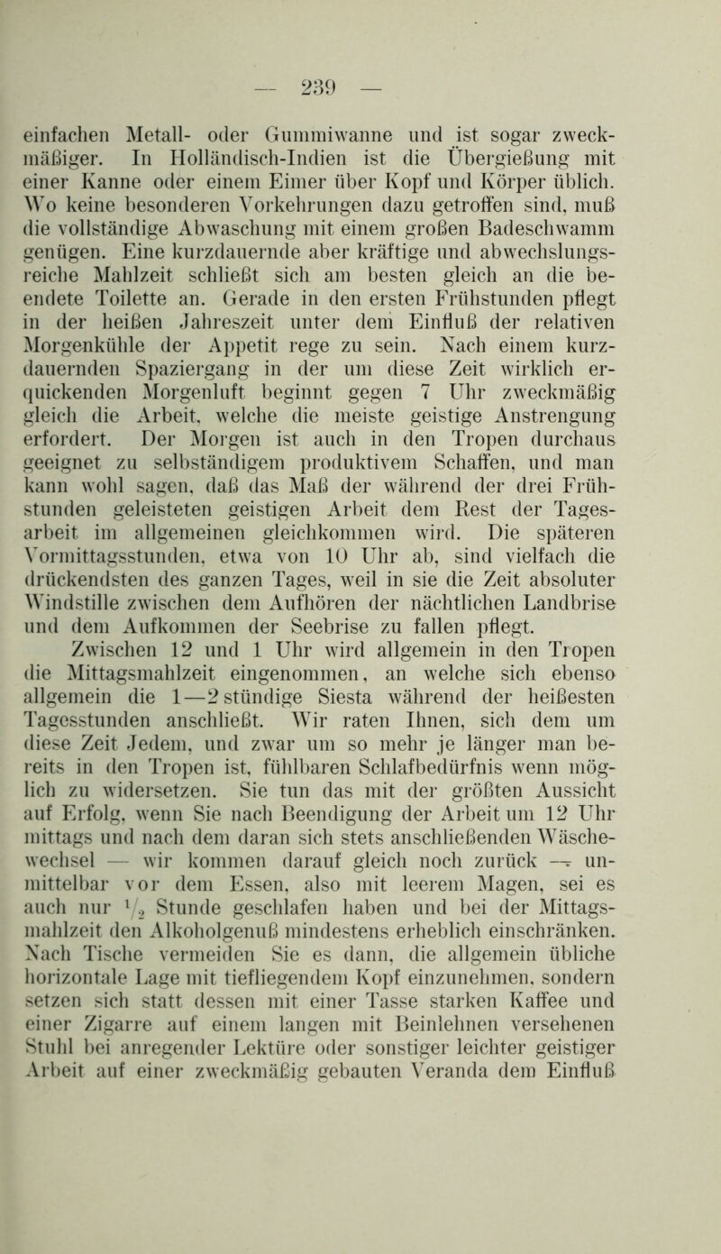 einfachen Metall- oder Gummiwanne und ist sogar zweck- mäßiger. In Holländisch-Indien ist die Übergießung mit einer Kanne oder einem Eimer über Kopf und Körper üblich. Wo keine besonderen Vorkehrungen dazu getroffen sind, muß die vollständige Abwaschung mit einem großen Badeschwamm genügen. Eine kurzdauernde aber kräftige und abwechslungs- reiche Mahlzeit schließt sich am besten gleich an die be- endete Toilette an. Gerade in den ersten Frühstunden pflegt in der heißen Jahreszeit unter dem Einfluß der relativen Morgenkühle der Appetit rege zu sein. Nach einem kurz- dauernden Spaziergang in der um diese Zeit wirklich er- quickenden Morgenluft beginnt gegen 7 Uhr zweckmäßig gleich die Arbeit, welche die meiste geistige Anstrengung erfordert. Der Morgen ist auch in den Tropen durchaus geeignet zu selbständigem produktivem Schaffen, und man kann wohl sagen, daß das Maß der während der drei Früh- stunden geleisteten geistigen Arbeit dem Rest der Tages- arbeit im allgemeinen gleichkommen wird. Die späteren Vormittagsstunden, etwa von 10 Uhr ab, sind vielfach die drückendsten des ganzen Tages, weil in sie die Zeit absoluter Windstille zwischen dem Aufhören der nächtlichen Landbrise und dem Aufkommen der Seebrise zu fallen pflegt. Zwischen 12 und 1 Uhr wird allgemein in den Tropen die Mittagsmahlzeit eingenommen, an welche sich ebenso allgemein die 1—2stündige Siesta während der heißesten Tagesstunden anschließt. Wir raten Ihnen, sich dem um diese Zeit Jedem, und zwar um so mehr je länger man be- reits in den Tropen ist, fühlbaren Schlafbedürfnis wenn mög- lich zu widersetzen. Sie tun das mit der größten Aussicht auf Erfolg, wenn Sie nach Beendigung der Arbeit um 12 Uhr mittags und nach dem daran sich stets anschließenden Wäsche- wechsel — wir kommen darauf gleich noch zurück -- un- mittelbar vor dem Essen, also mit leerem Magen, sei es auch nur l/2 Stunde geschlafen haben und bei der Mittags- mahlzeit den Alkoholgenuß mindestens erheblich einschränken. Nach Tische vermeiden Sie es dann, die allgemein übliche horizontale Lage mit tiefliegendem Kopf einzunehmen, sondern setzen sich statt dessen mit einer Tasse starken Kaffee und einer Zigarre auf einem langen mit Beinlehnen versehenen Stuhl bei anregender Lektüre oder sonstiger leichter geistiger Arbeit auf einer zweckmäßig gebauten Veranda dem Einfluß