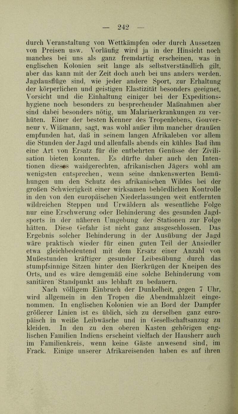 durch Veranstaltung von Wettkämpfen oder durch Aussetzen von Preisen usw. Vorläufig wird ja in der Hinsicht noch manches bei uns als ganz fremdartig erscheinen, was in englischen Kolonien seit lange als selbstverständlich gilt, aber das kann mit der Zeit doch auch bei uns anders werden. Jagdausflüge sind, wie jeder andere Sport, zur Erhaltung der körperlichen und geistigen Elastizität besonders geeignet, Vorsicht und die Einhaltung einiger bei der Expeditions- hygiene noch besonders zu besprechender Maßnahmen aber sind dabei besonders nötig, um Malariaerkrankungen zu ver- hüten. Einer der besten Kenner des Tropenlebens, Gouver- neur v. Wißmann, sagt, was wohl außer ihm mancher draußen empfunden hat, daß in seinem langen Afrikaleben vor allem die Stunden der Jagd und allenfalls abends ein kühles Bad ihm eine Art von Ersatz für die entbehrten Genüsse der Zivili- sation bieten konnten. Es dürfte daher auch den Inten- tionen dieses waidgerechten, afrikanischen Jägers wohl am wenigsten entsprechen, wenn seine dankenswerten Bemü- hungen um den Schutz des afrikanischen Wildes bei der großen Schwierigkeit einer wirksamen behördlichen Kontrolle in den von den europäischen Niederlassungen weit entfernten wildreichen Steppen und Urwäldern als wesentliche Folge nur eine Erschwerung oder Behinderung des gesunden Jagd- sports in der näheren Umgebung der Stationen zur Folge hätten. Diese Gefahr ist nicht ganz ausgeschlossen. Das Ergebnis solcher Behinderung in der Ausübung der Jagd wäre praktisch wieder für einen guten Teil der Ansiedler etwa gleichbedeutend mit dem Ersatz einer Anzahl von Mußestunden kräftiger gesunder Leibesübung durch das stumpfsinnige Sitzen hinter den Bierkrügen der Kneipen des Orts, und es wäre demgemäß eine solche Behinderung vom sanitären Standpunkt aus lebhaft zu bedauern. Nach völligem Einbruch der Dunkelheit, gegen 7 Uhr, wird allgemein in den Tropen die Abendmahlzeit einge- nommen. In englischen Kolonien wie an Bord der Dampfer größerer Linien ist es üblich, sich zu derselben ganz euro- päisch in weiße Leibwäsche und in Gesellschaftsanzug zu kleiden. In den zu den oberen Kasten gehörigen eng- lischen Familien Indiens erscheint vielfach der Hausherr auch im Familienkreis, wenn keine Gäste anwesend sind, im Frack. Einige unserer Afrikareisenden haben es auf ihren