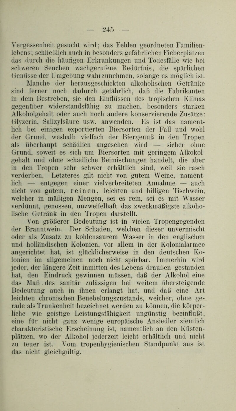 Vergessenheit gesucht wird; das Fehlen geordneten Familien- lebens; schließlich auch in besonders gefährlichen Fieberplätzen das durch die häufigen Erkrankungen und Todesfälle wie bei schweren Seuchen wachgerufene Bedürfnis, die spärlichen Genüsse der Umgebung wahrzunehmen, solange es möglich ist. Manche der herausgeschickten alkoholischen Getränke sind ferner noch dadurch gefährlich, daß die Fabrikanten in dem Bestreben, sie den Einflüssen des tropischen Klimas gegenüber widerstandsfähig zu machen, besonders starken Alkoholgehalt oder auch noch andere konservierende Zusätze: Glyzerin, Salizylsäure usw. anwenden. Es ist das nament- lich bei einigen exportierten Biersorten der Fall und wohl der Grund, weshalb vielfach der Biergenuß in den Tropen als überhaupt schädlich angesehen wird — sicher ohne Grund, soweit es sich um Biersorten mit geringem Alkohol- gehalt und ohne schädliche Beimischungen handelt, die aber in den Tropen sehr schwer erhältlich sind, weil sie rasch verderben. Letzteres gilt nicht von gutem Weine, nament- lich — entgegen einer viel verbreiteten Annahme — auch nicht von gutem, reinen, leichten und billigen Tischwein, welcher in mäßigen Mengen, sei es rein, sei es mit Wasser verdünnt, genossen, unzweifelhaft das zweckmäßigste alkoho- lische Getränk in den Tropen darstellt. Von größerer Bedeutung ist in vielen Tropengegenden der Branntwein. Der Schaden, welchen dieser unvermischt oder als Zusatz zu kohlensaurem Wasser in den englischen und holländischen Kolonien, vor allem in der Kolonialarmee angerichtet hat. ist glücklicherweise in den deutschen Ko- lonien im allgemeinen noch nicht spürbar. Immerhin wird jeder, der längere Zeit inmitten des Lebens draußen gestanden hat. den Eindruck gewinnen müssen, daß der Alkohol eine das Maß . des sanitär zulässigen bei weitem übersteigende Bedeutung auch in ihnen erlangt hat, und daß eine Art leichten chronischen Benebelungszustands, weicher, ohne ge- rade als Trunkenheit bezeichnet werden zu können, die körper- liche wie geistige Leistungsfähigkeit ungünstig beeinflußt, eine für nicht ganz wenige europäische Ansiedler ziemlich charakteristische Erscheinung ist, namentlich an den Küsten- plätzen. wo der Alkohol jederzeit leicht erhältlich und nicht zu teuer ist. Vom tropenhygienischen Standpunkt aus ist das nicht gleichgültig.