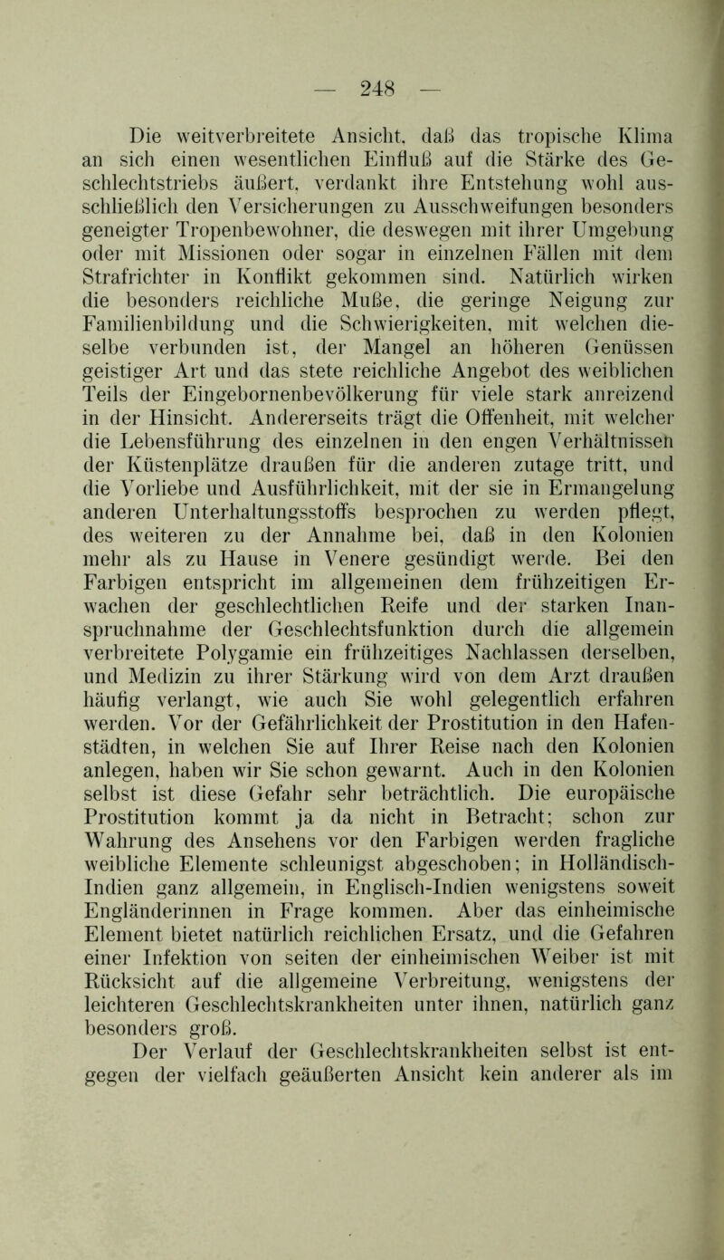 Die weitverbreitete Ansicht, daß das tropische Klima an sich einen wesentlichen Einfluß auf die Stärke des Ge- schlechtstriebs äußert, verdankt ihre Entstehung wohl aus- schließlich den Versicherungen zu Ausschweifungen besonders geneigter Tropenbewohner, die deswegen mit ihrer Umgebung oder mit Missionen oder sogar in einzelnen Fällen mit dem Strafrichter in Konflikt gekommen sind. Natürlich wirken die besonders reichliche Muße, die geringe Neigung zur Familienbildung und die Schwierigkeiten, mit welchen die- selbe verbunden ist, der Mangel an höheren Genüssen geistiger Art und das stete reichliche Angebot des weiblichen Teils der Eingebornenbevölkerung für viele stark anreizend in der Hinsicht. Andererseits trägt die Offenheit, mit welcher die Lebensführung des einzelnen in den engen Verhältnissen der Küstenplätze draußen für die anderen zutage tritt, und die Vorliebe und Ausführlichkeit, mit der sie in Ermangelung anderen Unterhaltungsstoffs besprochen zu werden pflegt, des weiteren zu der Annahme bei, daß in den Kolonien mehr als zu Hause in Venere gesündigt werde. Bei den Farbigen entspricht im allgemeinen dem frühzeitigen Er- wachen der geschlechtlichen Keife und der starken Inan- spruchnahme der Geschlechtsfunktion durch die allgemein verbreitete Polygamie ein frühzeitiges Nachlassen derselben, und Medizin zu ihrer Stärkung wird von dem Arzt draußen häufig verlangt, wie auch Sie wohl gelegentlich erfahren werden. Vor der Gefährlichkeit der Prostitution in den Hafen- städten, in welchen Sie auf Ihrer Reise nach den Kolonien anlegen, haben wir Sie schon gewarnt. Auch in den Kolonien selbst ist diese Gefahr sehr beträchtlich. Die europäische Prostitution kommt ja da nicht in Betracht; schon zur Wahrung des Ansehens vor den Farbigen werden fragliche weibliche Elemente schleunigst abgeschoben; in Holländisch- Indien ganz allgemein, in Englisch-Indien wenigstens soweit Engländerinnen in Frage kommen. Aber das einheimische Element bietet natürlich reichlichen Ersatz, und die Gefahren einer Infektion von seiten der einheimischen Weiber ist mit Rücksicht auf die allgemeine Verbreitung, wenigstens der leichteren Geschlechtskrankheiten unter ihnen, natürlich ganz besonders groß. Der Verlauf der Geschlechtskrankheiten selbst ist ent- gegen der vielfach geäußerten Ansicht kein anderer als im