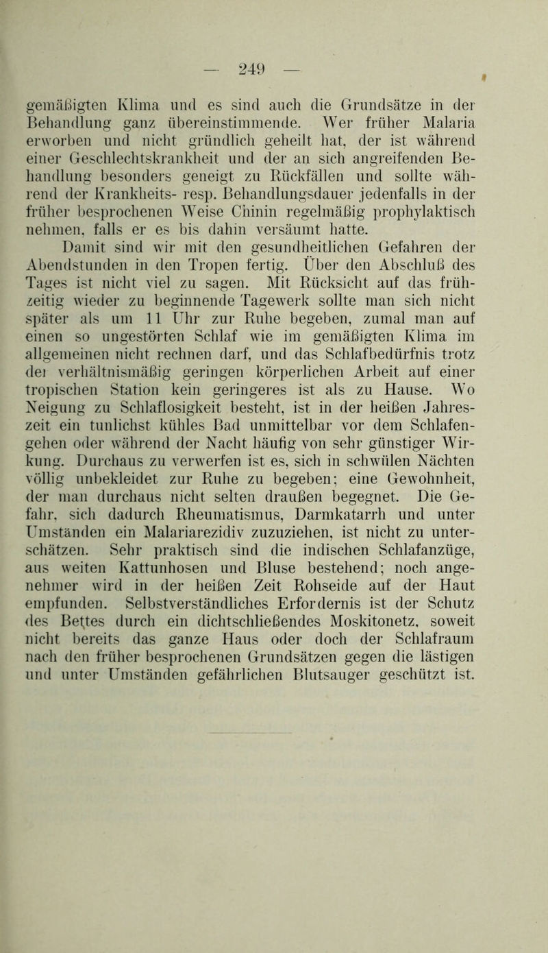Behandlung ganz übereinstimmende. Wer früher Malaria erworben und nicht gründlich geheilt hat, der ist während einer Geschlechtskrankheit und der an sich angreifenden Be- handlung besonders geneigt zu Rückfällen und sollte wäh- rend der Krankheits- resp. Behandlungsdauer jedenfalls in der früher besprochenen Weise Chinin regelmäßig prophylaktisch nehmen, falls er es bis dahin versäumt hatte. Damit sind wir mit den gesundheitlichen Gefahren der Abendstunden in den Tropen fertig. Über den Abschluß des Tages ist nicht viel zu sagen. Mit Rücksicht auf das früh- zeitig wieder zu beginnende Tagewerk sollte man sich nicht später als um 11 Uhr zur Ruhe begeben, zumal man auf einen so ungestörten Schlaf wie im gemäßigten Klima im allgemeinen nicht rechnen darf, und das Schlafbedürfnis trotz dei verhältnismäßig geringen körperlichen Arbeit auf einer tropischen Station kein geringeres ist als zu Hause. Wo Neigung zu Schlaflosigkeit besteht, ist in der heißen Jahres- zeit ein tunlichst kühles Bad unmittelbar vor dem Schlafen- gehen oder während der Nacht häufig von sehr günstiger Wir- kung. Durchaus zu verwerfen ist es, sich in schwülen Nächten völlig unbekleidet zur Ruhe zu begeben; eine Gewohnheit, der man durchaus nicht selten draußen begegnet. Die Ge- fahr. sich dadurch Rheumatismus, Darmkatarrh und unter Umständen ein Malariarezidiv zuzuziehen, ist nicht zu unter- schätzen. Sehr praktisch sind die indischen Schlafanzüge, aus weiten Kattunhosen und Bluse bestehend; noch ange- nehmer wird in der heißen Zeit Rohseide auf der Haut empfunden. Selbstverständliches Erfordernis ist der Schutz des Beftes durch ein dichtschließendes Moskitonetz, soweit nicht bereits das ganze Haus oder doch der Schlafraum nach den früher besprochenen Grundsätzen gegen die lästigen und unter Umständen gefährlichen Blutsauger geschützt ist.