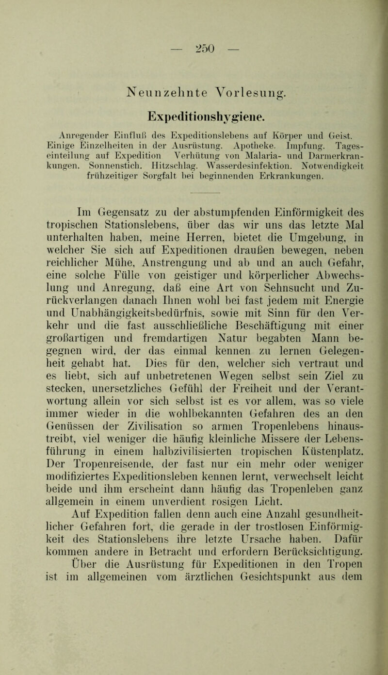 Neunzehnte Vorlesung. Expedition shygiene. Anregender Einfluß des Expeditionslebens auf Körper und Geist. Einige Einzelheiten in der Ausrüstung. Apotheke. Impfung. Tages- einteilung auf Expedition Verhütung von Malaria- und Darmerkran- kungen. Sonnenstich. Hitzschlag. Wasserdesinfektion. Notwendigkeit frühzeitiger Sorgfalt hei beginnenden Erkrankungen. Im Gegensatz zu der abstumpfenden Einförmigkeit des tropischen Stationslebens, über das wir uns das letzte Mal unterhalten haben, meine Herren, bietet die Umgebung, in welcher Sie sich auf Expeditionen draußen bewegen, neben reichlicher Mühe, Anstrengung und ab und an auch Gefahr, eine solche Fülle von geistiger und körperlicher Abwechs- lung und Anregung, daß eine Art von Sehnsucht und Zu- rückverlangen danach Ihnen wohl bei fast jedem mit Energie und Unabhängigkeitsbedürfnis, sowie mit Sinn für den Ver- kehr und die fast ausschließliche Beschäftigung mit einer großartigen und fremdartigen Natur begabten Mann be- gegnen wird, der das einmal kennen zu lernen Gelegen- heit gehabt hat. Dies für den, welcher sich vertraut und es liebt, sich auf unbetretenen Wegen selbst sein Ziel zu stecken, unersetzliches Gefühl der Freiheit und der Verant- wortung allein vor sich selbst ist es vor allem, was so viele immer wieder in die wohlbekannten Gefahren des an den Genüssen der Zivilisation so armen Tropenlebens hinaus- treibt, viel weniger die häufig kleinliche Missere der Lebens- führung in einem halbzivilisierten tropischen Küstenplatz. Der Tropenreisende, der fast nur ein mehr oder weniger modifiziertes Expeditionsleben kennen lernt, verwechselt leicht beide und ihm erscheint dann häufig das Tropenleben ganz allgemein in einem unverdient rosigen Licht. Auf Expedition fallen denn auch eine Anzahl gesundheit- licher Gefahren fort, die gerade in der trostlosen Einförmig- keit des Stationslebens ihre letzte LTrsache haben. Dafür kommen andere in Betracht und erfordern Berücksichtigung. Über die Ausrüstung für Expeditionen in den Tropen ist im allgemeinen vom ärztlichen Gesichtspunkt aus dem