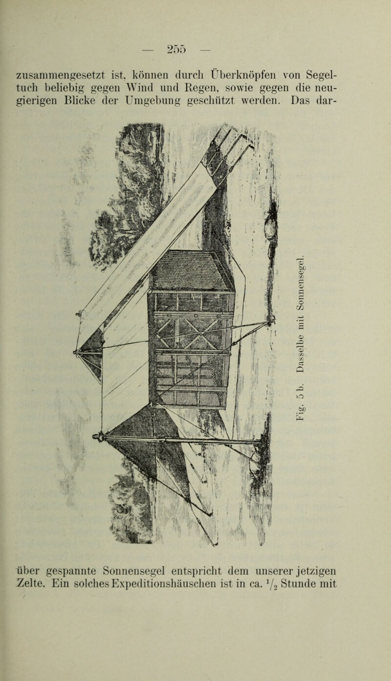 zusammengesetzt ist, können durch Überknöpfen von Segel- tuch beliebig gegen Wind und Regen, sowie gegen die neu- gierigen Blicke der Umgebung geschützt werden. Das dar- über gespannte Sonnensegel entspricht dem unserer jetzigen -Zelte. Ein solches Expeditionshäuschen ist in ca. 1/2 Stunde mit Fig. 5 b. Dasselbe mit Sonnensegel.