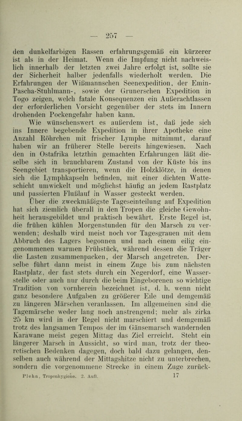 den dunkelfarbigen Rassen erfahrungsgemäß ein kürzerer ist als in der Heimat. Wenn die Impfung nicht nachweis- lich innerhalb der letzten zwei Jahre erfolgt ist, sollte sie der Sicherheit halber jedenfalls wiederholt werden. Die Erfahrungen der Wißmannschen Seenexpedition, der Emin- Pascha-Stuhlmann-, sowie der Grunerschen Expedition in Togo zeigen, welch fatale Konsequenzen ein Außerachtlassen der erforderlichen Vorsicht gegenüber der stets im Innern drohenden Pockengefahr haben kann. Wie wünschenswert es außerdem ist, daß jede sich ins Innere begebende Expedition in ihrer Apotheke eine Anzahl Röhrchen mit frischer Lymphe mitnimmt, darauf haben wir an früherer Stelle bereits hingewiesen. Nach den in Ostafrika letzthin gemachten Erfahrungen läßt die- selbe sich in brauchbarem Zustand von der Küste bis ins Seengebiet transportieren, wenn die Holzklötze, in denen sich die Lymphkapseln befinden, mit einer dichten Watte- schicht umwickelt und möglichst häufig an jedem Rastplatz und passierten Flußlauf in Wasser gesteckt werden. Über die zweckmäßigste Tageseinteilung auf Expedition hat sich ziemlich überall in den Tropen die gleiche Gewohn- heit herausgebildet und praktisch bewährt. Erste Regel ist, die frühen kühlen Morgenstunden für den Marsch zu ver- wenden; deshalb wird meist noch vor Tagesgrauen mit dem Abbruch des Lagers begonnen und nach einem eilig ein- genommenen warmen Frühstück, während dessen die Träger die Lasten zusammenpacken, der Marsch angetreten. Der- selbe führt dann meist in einem Zuge bis zum nächsten Rastplatz, der fast stets durch ein Negerdorf, eine Wasser- stelle oder auch nur durch die beim Eingeborenen so wichtige Tradition von vornherein bezeichnet ist, d. h. wenn nicht ganz besondere Aufgaben zu größerer Ede und demgemäß zu längeren Märschen veranlassen. Im allgemeinen sind die Tagemärsche weder lang noch anstrengend; mehr als zirka 25 km wird in der Regel nicht marschiert und demgemäß trotz des langsamen Tempos der im Gänsemarsch wandernden Karawane meist gegen Mittag das Ziel erreicht. Steht ein längerer Marsch in Aussicht, so wird man, trotz der theo- retischen Bedenken dagegen, doch bald dazu gelangen, den- selben auch während der Mittagsbitze nicht zu unterbrechen, sondern die vorgenommene Strecke in einem Zuge zurück- Plehn, Troponhygiene. 2. Aufl. 17