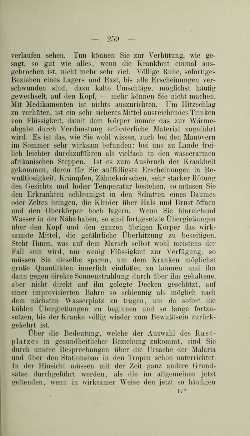 verlaufen sehen. Tun können Sie zur Verhütung, wie ge- sagt, so gut wie alles, wenn die Krankheit einmal aus- gebrochen ist, nicht mehr sehr viel. Völlige Ruhe, sofortiges Beziehen eines Lagers und Rast, bis alle Erscheinungen ver- schwunden sind, dazu kalte Umschläge, möglichst häufig gewechselt, auf den Kopf, — mehr können Sie nicht machen. Mit Medikamenten ist nichts auszurichten. Um Hitzschlag zu verhüten, ist ein sehr sicheres Mittel ausreichendes Trinken von Flüssigkeit, damit dem Körper immer das zur Wärme- abgabe durch Verdunstung erforderliche Material zugeführt wird. Es ist das, wie Sie wohl wissen, auch bei den Manövern im Sommer sehr wirksam befunden: bei uns zu Lande frei- lich leichter durchzuführen als vielfach in den wasserarmen afrikanischen Steppen. Ist es zum Ausbruch der Krankheit gekommen, deren für Sie auffälligste Erscheinungen in Be- wußtlosigkeit, Krämpfen, Zähneknirschen, sehr starker Rötung des Gesichts und hoher Temperatur bestehen, so müssen Sie den Erkrankten schleunigst in den Schatten eines Baumes oder Zeltes bringen, die Kleider über Hals und Brust öffnen und den Oberkörper hoch lagern. Wenn Sie hinreichend Wasser in der Nähe haben, so sind fortgesetzte Übergießungen über den Kopf und den ganzen übrigen Körper das wirk- samste Mittel, die gefährliche Überhitzung zu beseitigen. Steht Ihnen, was auf dem Marsch selbst wohl meistens der Fall sein wird, nur wenig Flüssigkeit zur Verfügung, so müssen Sie dieselbe sparen, um dem Kranken möglichst große Quantitäten innerlich einflößen zu können und ihn dann gegen direkte Sonnenstrahlung durch über ihn gehaltene, aber nicht direkt auf ihn gelegte Decken geschützt, auf einer improvisierten Bahre so schleunig als möglich nach dem nächsten Wasserplatz zu -tragen, um da sofort die kühlen Übergießungen zu beginnen und so lange fortzu- setzen, bis der Kranke völlig wieder zum Bewußtsein zurück- gekehrt ist. Über die Bedeutung, welche der Auswahl des Rast- platzes in gesundheitlicher Beziehung zukommt, sind Sie durch unsere Besprechungen über die Ursache der Malaria und über den Stationsbau in den Tropen schon unterrichtet. In der Hinsicht müssen mit der Zeit ganz andere Grund- sätze durchgeführt werden, als die im allgemeinen jetzt geltenden, wenn in wirksamer Weise den jetzt so häufigen 17*