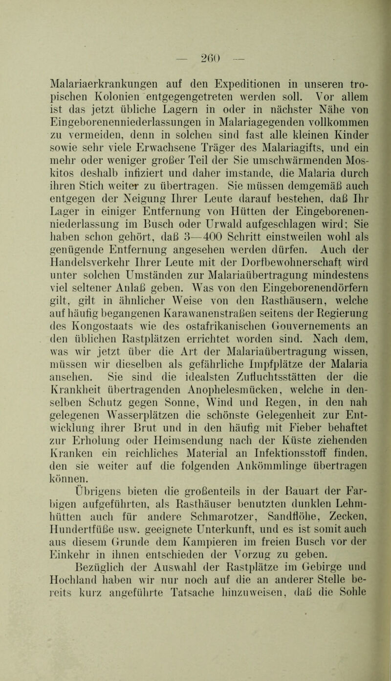 Malariaerkrankungen auf den Expeditionen in unseren tro- pischen Kolonien entgegengetreten werden soll. Vor allem ist das jetzt übliche Lagern in oder in nächster Nähe von Eingeborenenniederlassungen in Malariagegenden vollkommen zu vermeiden, denn in solchen sind fast alle kleinen Kinder sowie sehr viele Erwachsene Träger des Malariagifts, und ein mehr oder weniger großer Teil der Sie umschwärmenden Mos- kitos deshalb infiziert und daher imstande, die Malaria durch ihren Stich weiter zu übertragen. Sie müssen demgemäß auch entgegen der Neigung Ihrer Leute darauf bestehen, daß Ihr Lager in einiger Entfernung von Hütten der Eingeborenen- niederlassung im Busch oder Urwald aufgeschlagen wird; Sie haben schon gehört, daß 3-—400 Schritt einstweilen wohl als genügende Entfernung angesehen werden dürfen. Auch der Handelsverkehr Ihrer Leute mit der Dorfbewohnerschaft wird unter solchen Umständen zur Malariaübertragung mindestens viel seltener Anlaß geben. Was von den Eingeborenendörfern gilt, gilt in ähnlicher Weise von den Rasthäusern, welche auf häufig begangenen Karawanenstraßen seitens der Regierung des Kongostaats wie des ostafrikanischen Gouvernements an den üblichen Rastplätzen errichtet worden sind. Nach dem, was wir jetzt über die Art der Malariaübertragung wissen, müssen wir dieselben als gefährliche Impfplätze der Malaria ansehen. Sie sind die idealsten Zufluchtsstätten der die Krankheit übertragenden Anophelesmücken, welche in den- selben Schutz gegen Sonne, Wind und Regen, in den nah gelegenen Wasserplätzen die schönste Gelegenheit zur Ent- wicklung ihrer Brut und in den häufig mit Fieber behaftet zur Erholung oder Heimsendung nach der Küste ziehenden Kranken ein reichliches Material an Infektionsstoff' finden, den sie weiter auf die folgenden Ankömmlinge übertragen können. Übrigens bieten die großenteils in der Bauart der Far- bigen aufgeführten, als Rasthäuser benutzten dunklen Lehm- hütten auch für andere Schmarotzer, Sandfiöhe, Zecken, Hundertfüße usw. geeignete Unterkunft, und es ist somit auch aus diesem Grunde dem Kampieren im freien Busch vor der Einkehr in ihnen entschieden der Vorzug zu geben. Bezüglich der Auswahl der Rastplätze im Gebirge und Hochland haben wir nur noch auf die an anderer Stelle be- reits kurz angeführte Tatsache hinzu weisen, daß die Sohle