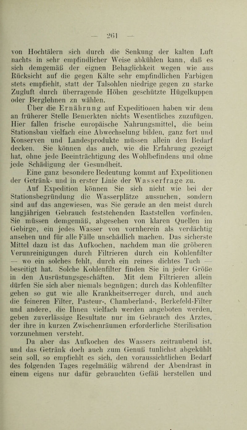 von Hochtälern sich durch die Senkung der kalten Luft nachts in sehr empfindlicher Weise abkühlen kann, daß es sich demgemäß der eignen Behaglichkeit wegen wie aus Rücksicht auf die gegen Kälte sehr empfindlichen Farbigen stets empfiehlt, statt der Talsohlen niedrige gegen zu starke Zugluft durch überragende Höhen geschützte Hügelkuppen oder Berglehnen zn wählen. Über die Ernährung auf Expeditionen haben wir dem an früherer Stelle Bemerkten nichts Wesentliches zuzufügen. Hier fallen frische europäische Nahrungsmittel, die beim Stationsbau vielfach eine Abwechselung bilden, ganz fort und Konserven und Landesprodukte müssen allein den Bedarf decken. Sie können das auch, wie die Erfahrung gezeigt hat, ohne jede Beeinträchtigung des Wohlbefindens und ohne jede Schädigung der Gesundheit. Eine ganz besondere Bedeutung kommt auf Expeditionen der Getränk- und in erster Linie der Wasserfrage zu. Auf Expedition können Sie sich nicht wie bei der Stationsbegründung die Wasserplätze aussuchen, sondern sind auf das angewiesen, was Sie gerade an den meist durch langjährigen Gebrauch feststehenden Raststellen vorfinden. Sie müssen demgemäß, abgesehen von klaren Quellen im Gebirge, ein jedes Wasser von vornherein als verdächtig ansehen und für alle Fälle unschädlich machen. Das sicherste Mittel dazu ist das Auf kochen, nachdem man die gröberen Verunreinigungen durch Filtrieren durch ein Kohlenfilter — wo ein solches fehlt, durch ein reines dichtes Tuch — beseitigt hat. Solche Kohlenfilter finden Sie in jeder Größe in den Ausrüstungsgeschäften. Mit dem Filtrieren allein dürfen Sie sich aber niemals begnügen; durch das Kohlenfilter gehen so gut wie alle Krankheitserreger durch, und auch die feineren Filter. Pasteur-, Chamberland-, Berkefeld-Filter und andere, die Ihnen vielfach werden angeboten werden, geben zuverlässige Resultate nur im Gebrauch des Arztes, der ihre in kurzen Zwischenräumen erforderliche Sterilisation vorzunehmen versteht. Da aber das Aufkochen des Wassers zeitraubend ist, und das Getränk doch auch zum Genuß tunlichst abgekühlt sein soll, so empfiehlt es sich, den voraussichtlichen Bedarf des folgenden Tages regelmäßig während der Abendrast in einem eigens nur dafür gebrauchten Gefäß herstellen und