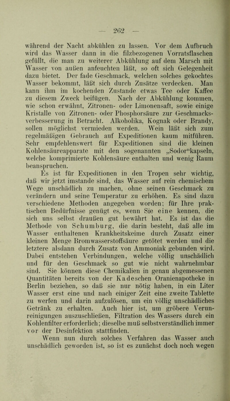 während der Nacht abkühlen zu lassen. Vor dem Aufbruch wird das Wasser dann in die filzbezogenen Vorratsflaschen gefüllt, die man zu weiterer Abkühlung auf dem Marsch mit Wasser von außen anfeuchten läßt, so oft sich Gelegenheit dazu bietet. Der fade Geschmack, welchen solches gekochtes Wasser bekommt, läßt sich durch Zusätze verdecken. Man kann ihm im kochenden Zustande etwas Tee oder Kaffee zu diesem Zweck beifügen. Nach der Abkühlung kommen, wie schon erwähnt, Zitronen- oder Limonensaft, sowie einige Kristalle von Zitronen- oder Phosphorsäure zur Geschmacks- verbesserung in Betracht. Alkoholika, Kognak oder Brandy, sollen möglichst vermieden werden. Wein läßt sich zum regelmäßigen Gebrauch auf Expeditionen kaum mitführen. Sehr empfehlenswert für Expeditionen sind die kleinen Kohlensäureapparate mit den sogenannten „Sodor“kapseln, welche komprimierte Kohlensäure enthalten und wenig Raum beanspruchen. Es ist für Expeditionen in den Tropen sehr wichtig, daß wir jetzt imstande sind, das Wasser auf rein chemischem Wege unschädlich zu machen, ohne seinen Geschmack zu verändern und seine Temperatur zu erhöhen. Es sind dazu verschiedene Methoden angegeben worden: für Ihre prak- tischen Bedürfnisse genügt es, wenn Sie eine kennen, die sich uns selbst draußen gut bewährt hat. Es ist das die Methode von Scliumburg, die darin besteht, daß alle im Wasser enthaltenen Krankheitskeime durch Zusatz einer kleinen Menge Bromwasserstoffsäure getötet werden und die letztere alsdann durch Zusatz von Ammoniak gebunden wird. Dabei entstehen Verbindungen, welche völlig unschädlich und für den Geschmack so gut wie nicht wahrnehmbar sind. Sie können diese Chemikalien in genau abgemessenen Quantitäten bereits von der Kadeschen Oranienapotheke in Berlin beziehen, so daß sie nur nötig haben, in ein Liter WTasser erst eine und nach einiger Zeit eine zweite Tablette zu werfen und darin aufzulösen, um ein völlig unschädliches Getränk zu erhalten. Auch hier ist, um gröbere Verun- reinigungen auszuschließen, Filtration des Wassers durch ein Kohlenfilter erforderlich; dieselbe muß selbstverständlich immer vor der Desinfektion stattfinden. Wenn nun durch solches Verfahren das Wasser auch unschädlich geworden ist, so ist es zunächst doch noch wegen