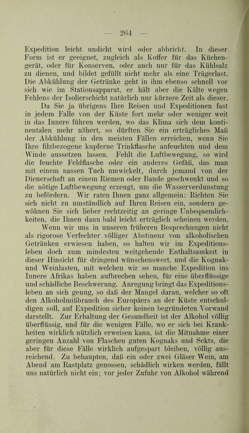 Expedition leicht undicht wird oder abbricht. In dieser Form ist er geeignet, zugleich als Koffer für das Küchen- gerät, oder für Konserven, oder auch nur für das Kühlsalz zu dienen, und bildet gefüllt nicht mehr als eine Trägerlast. Die Abkühlung der Getränke gellt in ihm ebenso schnell vor sich wie im Stationsapparat, er hält aber die Kälte wegen Fehlens der Isolierschicht natürlich nur kürzere Zeit als dieser. Da Sie ja übrigens Ihre Reisen und Expeditionen fast in jedem Falle von der Küste fort mehr oder weniger weit in das Innere führen werden, wo das Klima sich dem konti- nentalen mehr nähert, so dürften Sie ein erträgliches Maß der Abkühlung in den meisten Fällen erreichen, wenn Sie Ihre filzbezogene kupferne Trinkflasche anfeuchten und dem Winde aussetzen lassen. Fehlt die Luftbewegung, so wird die feuchte Feldflasche oder ein anderes Gefäß, das man mit einem nassen Tuch umwickelt, durch jemand von der Dienerschaft an einem Riemen oder Bande geschwenkt und so die nötige Luftbewegung erzeugt, um die Wasser Verdunstung zu befördern. Wir raten Ihnen ganz allgemein: Richten Sie sich nicht zu umständlich auf Ihren Reisen ein, sondern ge- wöhnen Sie sich lieber rechtzeitig an geringe Unbequemlich- keiten, die Ihnen dann bald leicht erträglich scheinen werden. Wenn wir uns in unseren früheren Besprechungen nicht als rigorose Verfechter völliger Abstinenz von alkoholischen Getränken erwiesen haben, so halten wir im Expeditions- leben doch zum mindesten weitgehende Enthaltsamkeit in dieser Hinsicht für dringend wünschenswert, und die Ivognak- und Weinlasten, mit welchen wir so manche Expedition ins Innere Afrikas haben aufbrechen sehen, für eine überflüssige und schädliche Beschwerung. Anregung bringt das Expeditions- leben an sich genug, so daß der Mangel daran, welcher so oft den Alkoholmißbrauch des Europäers an der Küste entschul- digen soll, auf Expedition sicher keinen begründeten Vorwand darstellt. Zur Erhaltung der Gesundheit ist der Alkohol völlig überflüssig, und für die wenigen Fälle, wo er sich bei Krank- heiten wirklich nützlich erweisen kann, ist die Mitnahme einer geringen Anzahl von Flaschen guten Kognaks und Sekts, die aber für diese Fälle wirklich aufgespart bleiben, völlig aus- reichend. Zu behaupten, daß ein oder zwei Gläser Wein, am Abend am Rastplatz genossen, schädlich wirken werden, fällt uns natürlich nicht ein; vor jeder Zufuhr von Alkohol während