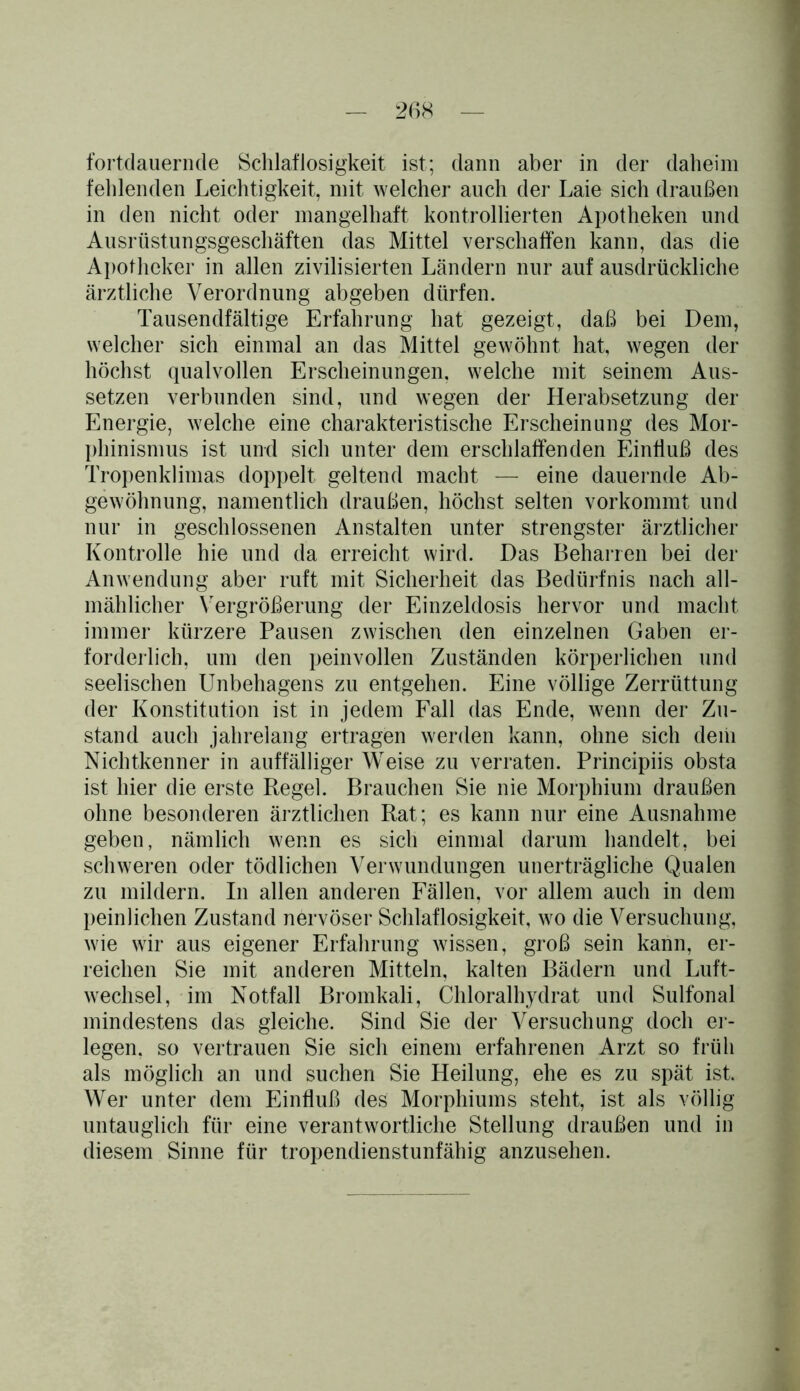 fortdauernde Schlaflosigkeit ist; dann aber in der daheim fehlenden Leichtigkeit, mit welcher auch der Laie sich draußen in den nicht oder mangelhaft kontrollierten Apotheken und Ausrüstungsgeschäften das Mittel verschaffen kann, das die Apotheker in allen zivilisierten Ländern nur auf ausdrückliche ärztliche Verordnung abgeben dürfen. Tausendfältige Erfahrung hat gezeigt, daß bei Dem, welcher sich einmal an das Mittel gewöhnt hat, wegen der höchst qualvollen Erscheinungen, welche mit seinem Aus- setzen verbunden sind, und wegen der Herabsetzung der Energie, welche eine charakteristische Erscheinung des Mor- phinismus ist und sich unter dem erschlaffenden Einfluß des Tropenklimas doppelt geltend macht — eine dauernde Ab- gewöhnung, namentlich draußen, höchst selten vorkommt und nur in geschlossenen Anstalten unter strengster ärztlicher Kontrolle hie und da erreicht wird. Das Beharren bei der Anwendung aber ruft mit Sicherheit das Bedürfnis nach all- mählicher Vergrößerung der Einzeldosis hervor und macht immer kürzere Pausen zwischen den einzelnen Gaben er- forderlich, um den peinvollen Zuständen körperlichen und seelischen Unbehagens zu entgehen. Eine völlige Zerrüttung der Konstitution ist in jedem Fall das Ende, wenn der Zu- stand auch jahrelang ertragen werden kann, ohne sich dem Nichtkenner in auffälliger Weise zu verraten. Principiis obsta ist hier die erste Regel. Brauchen Sie nie Morphium draußen ohne besonderen ärztlichen Rat; es kann nur eine Ausnahme geben, nämlich wenn es sich einmal darum handelt, bei schweren oder tödlichen Verwundungen unerträgliche Qualen zu mildern. In allen anderen Fällen, vor allem auch in dem peinlichen Zustand nervöser Schlaflosigkeit, wo die Versuchung, wie wir aus eigener Erfahrung wissen, groß sein kann, er- reichen Sie mit anderen Mitteln, kalten Bädern und Luft- wechsel, im Notfall Bromkali, Chloralhydrat und Sulfonal mindestens das gleiche. Sind Sie der Versuchung doch er- legen, so vertrauen Sie sich einem erfahrenen Arzt so früh als möglich an und suchen Sie Heilung, ehe es zu spät ist. Wer unter dem Einfluß des Morphiums steht, ist als völlig untauglich für eine verantwortliche Stellung draußen und in diesem Sinne für tropendienstunfähig anzusehen.