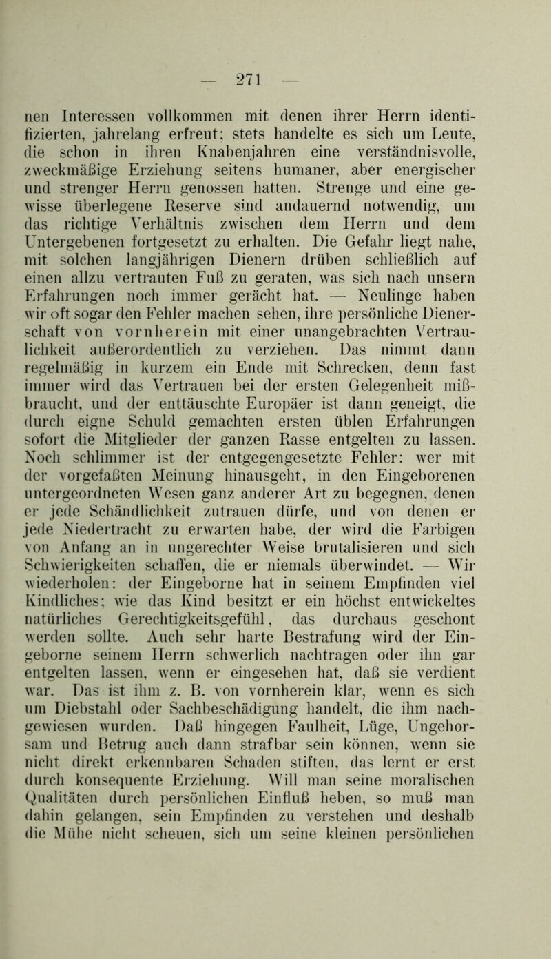 nen Interessen vollkommen mit denen ihrer Herrn identi- fizierten, jahrelang erfreut; stets handelte es sich um Leute, die schon in ihren Knabenjahren eine verständnisvolle, zweckmäßige Erziehung seitens humaner, aber energischer und strenger Herrn genossen hatten. Strenge und eine ge- wisse überlegene Reserve sind andauernd notwendig, um das richtige Verhältnis zwischen dem Herrn und dem Untergebenen fortgesetzt zu erhalten. Die Gefahr liegt nahe, mit solchen langjährigen Dienern drüben schließlich auf einen allzu vertrauten Fuß zu geraten, was sich nach unsern Erfahrungen noch immer gerächt hat. — Neulinge haben wir oft sogar den Fehler machen sehen, ihre persönliche Diener- schaft von vornherein mit einer unangebrachten Vertrau- lichkeit außerordentlich zu verziehen. Das nimmt dann regelmäßig in kurzem ein Ende mit Schrecken, denn fast immer wird das Vertrauen bei der ersten Gelegenheit miß- braucht, und der enttäuschte Europäer ist dann geneigt, die durch eigne Schuld gemachten ersten üblen Erfahrungen sofort die Mitglieder der ganzen Rasse entgelten zu lassen. Noch schlimmer ist der entgegengesetzte Fehler: wer mit der vorgefaßten Meinung hinausgeht, in den Eingeborenen untergeordneten Wesen ganz anderer Art zu begegnen, denen er jede Schändlichkeit Zutrauen dürfe, und von denen er jede Niedertracht zu erwarten habe, der wird die Farbigen von Anfang an in ungerechter Weise brutalisieren und sich Schwierigkeiten schaffen, die er niemals überwindet. — Wir wiederholen: der Eingeborne hat in seinem Empfinden viel Kindliches; wie das Kind besitzt er ein höchst entwickeltes natürliches Gerechtigkeitsgefühl, das durchaus geschont werden sollte. Auch sehr harte Bestrafung wird der Ein- geborne seinem Herrn schwerlich nachtragen oder ihn gar entgelten lassen, wenn er eingesehen hat, daß sie verdient war. Das ist ihm z. B. von vornherein klar, wenn es sich um Diebstahl oder Sachbeschädigung handelt, die ihm nach- gewiesen wurden. Daß hingegen Faulheit, Lüge, Ungehor- sam und Betrug auch dann strafbar sein können, wenn sie nicht direkt erkennbaren Schaden stiften, das lernt er erst durch konsequente Erziehung. Will man seine moralischen Qualitäten durch persönlichen Einfluß heben, so muß man dahin gelangen, sein Empfinden zu verstehen und deshalb die Mühe nicht scheuen, sich um seine kleinen persönlichen