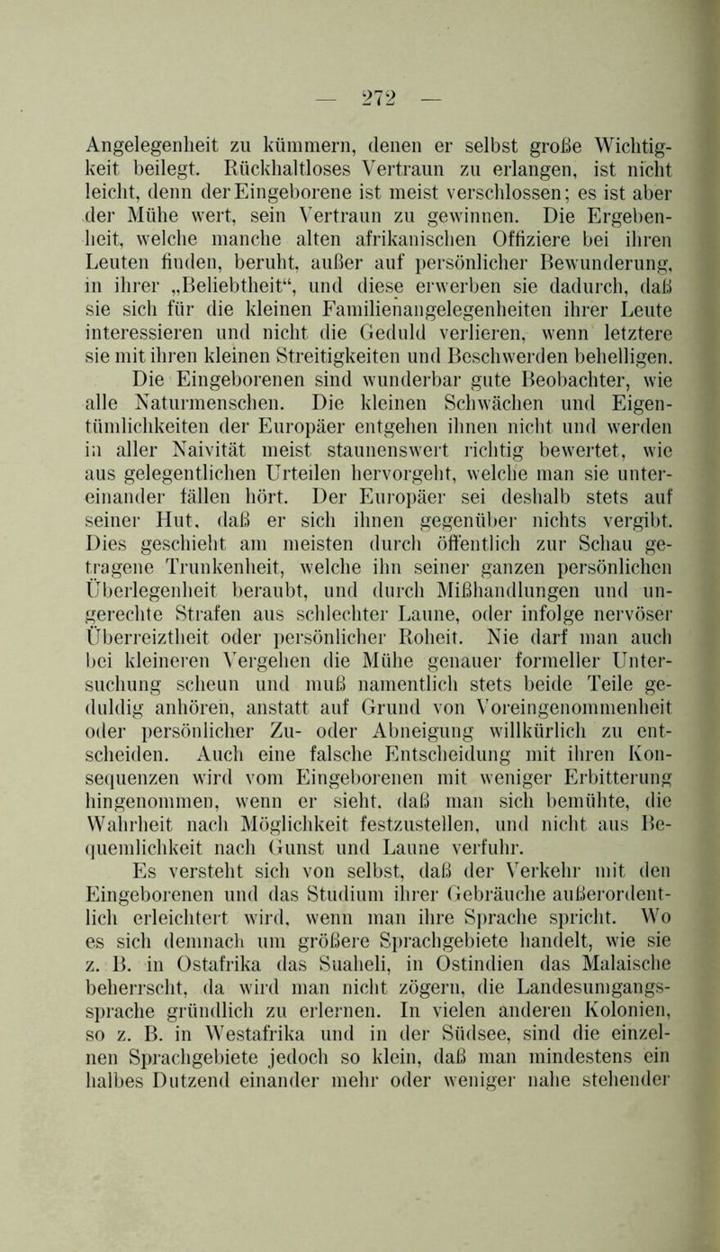 Angelegenheit zu kümmern, denen er selbst große Wichtig- keit beilegt. Rückhaltloses Vertraun zu erlangen, ist nicht leicht, denn der Eingeborene ist meist verschlossen; es ist aber der Mühe wert, sein Vertraun zu gewinnen. Die Ergeben- heit, welche manche alten afrikanischen Offiziere bei ihren Leuten finden, beruht, außer auf persönlicher Bewunderung, in ihrer „Beliebtheit“, und diese erwerben sie dadurch, daß sie sich für die kleinen Familienangelegenheiten ihrer Leute interessieren und nicht die Geduld verlieren, wenn letztere sie mit ihren kleinen Streitigkeiten und Beschwerden behelligen. Die Eingeborenen sind wunderbar gute Beobachter, wie alle Naturmenschen. Die kleinen Schwächen und Eigen- tümlichkeiten der Europäer entgehen ihnen nicht und werden in aller Naivität meist staunenswert richtig bewertet, wie aus gelegentlichen Urteilen hervorgeht, welche man sie unter- einander fällen hört. Der Europäer sei deshalb stets auf seiner Hut, daß er sich ihnen gegenüber nichts vergibt. Dies geschieht am meisten durch öffentlich zur Schau ge- tragene Trunkenheit, welche ihn seiner ganzen persönlichen Überlegenheit beraubt, und durch Mißhandlungen und un- gerechte Strafen aus schlechter Laune, oder infolge nervöser Überreiztheit oder persönlicher Roheit. Nie darf man auch bei kleineren Vergehen die Mühe genauer formeller Unter- suchung scheun und muß namentlich stets beide Teile ge- duldig anhören, anstatt auf Grund von Voreingenommenheit oder persönlicher Zu- oder Abneigung willkürlich zu ent- scheiden. Auch eine falsche Entscheidung mit ihren Kon- sequenzen wird vom Eingeborenen mit weniger Erbitterung hingenommen, wenn er sieht, daß man sich bemühte, die Wahrheit nach Möglichkeit festzustellen, und nicht aus Be- quemlichkeit nach Gunst und Laune verfuhr. Es versteht sich von selbst, daß der Verkehr mit den Eingeborenen und das Studium ihrer Gebräuche außerordent- lich erleichtert wird, wenn man ihre Sprache spricht. Wo es sich demnach um größere Sprachgebiete handelt, wie sie z. B. in Ostafrika das Suaheli, in Ostindien das Malaische beherrscht, da wird man nicht zögern, die Landesumgangs- sprache gründlich zu erlernen. In vielen anderen Kolonien, so z. B. in Westafrika und in der Südsee, sind die einzel- nen Sprachgebiete jedoch so klein, daß man mindestens ein halbes Dutzend einander mehr oder weniger nahe stehender