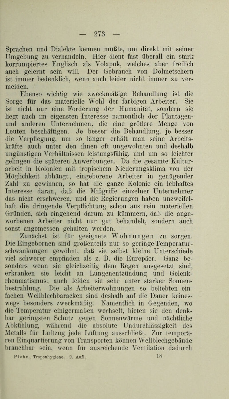 Sprachen und Dialekte kennen müßte, um direkt mit seiner Umgebung zu verhandeln. Hier dient fast überall ein stark korrumpiertes Englisch als Volapük, welches aber freilich auch gelernt sein will. Der Gebrauch von Dolmetschern ist immer bedenklich, wenn auch leider nicht immer zu ver- meiden. Ebenso wichtig wie zweckmäßige Behandlung ist die Sorge für das materielle Wohl der farbigen Arbeiter. Sie ist nicht nur eine Forderung der Humanität, sondern sie liegt auch im eigensten Interesse namentlich der Plantagen- und anderen Unternehmen, die eine größere Menge von Leuten beschäftigen. Je besser die Behandlung, je besser die Verpflegung, um so länger erhält man seine Arbeits- kräfte auch unter den ihnen oft ungewohnten und deshalb ungünstigen Verhältnissen leistungsfähig, und um so leichter gelingen die späteren Anwerbungen. Da die gesamte Kultur- arbeit in Kolonien mit tropischem Niederungsklima von der Möglichkeit abhängt, eingeborene Arbeiter in genügender Zahl zu gewinnen, so hat die ganze Kolonie ein lebhaftes Interesse daran, daß die Mißgriffe einzelner Unternehmer das nicht erschweren, und die Regierungen haben unzweifel- haft die dringende Verpflichtung schon aus rein materiellen Gründen, sich eingehend darum zu kümmern, daß die ange- worbenen Arbeiter nicht nur gut behandelt, sondern auch sonst angemessen gehalten werden. Zunächst ist für geeignete Wohnungen zu sorgen. Die Eingebornen sind großenteils nur so geringe Temperatur- schwankungen gewöhnt, daß sie selbst Meine Unterschiede viel schwerer empfinden als z. B. die Europäer. Ganz be- sonders wenn sie gleichzeitig dem Regen ausgesetzt sind, erkranken sie leicht an Lungenentzündung und Gelenk- rheumatismus; auch leiden sie sehr unter starker Sonnen- bestrahlung. Die als Arbeiterwohnungen so beliebten ein- fachen Wellblechbaracken sind deshalb auf die Dauer keines- wegs besonders zweckmäßig. Namentlich in Gegenden, wo die Temperatur einigermaßen wechselt, bieten sie den denk- bar geringsten Schutz gegen Sonnenwärme und nächtliche Abkühlung, während die absolute Undurchlässigkeit des Metalls für Luftzug jede Lüftung ausschließt. Zur temporä- ren Einquartierung von Transporten können Wellblechgebäude brauchbar sein, wenn für ausreichende Ventilation dadurch Plehn, Tropenhygiene. 2. Aufl. 18