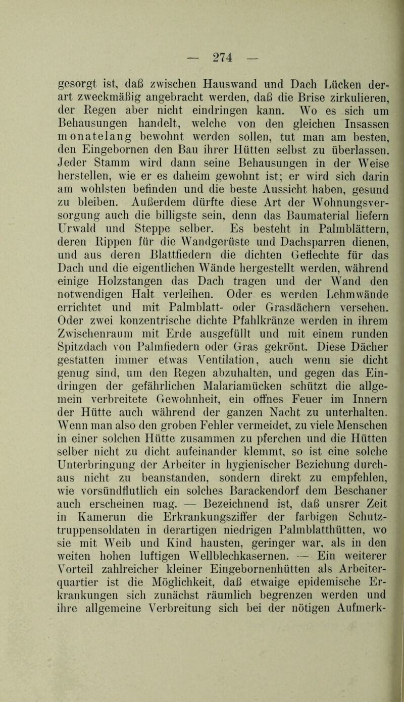 gesorgt ist, daß zwischen Hauswand und Dach Lücken der- art zweckmäßig angebracht werden, daß die Brise zirkulieren, der Regen aber nicht eindringen kann. Wo es sich um Behausungen handelt, welche von den gleichen Insassen monatelang bewohnt werden sollen, tut man am besten, den Eingebornen den Bau ihrer Hütten selbst zu überlassen. Jeder Stamm wird dann seine Behausungen in der Weise herstellen, wie er es daheim gewohnt ist; er wird sich darin am wohlsten befinden und die beste Aussicht haben, gesund zu bleiben. Außerdem dürfte diese Art der Wohnungsver- sorgung auch die billigste sein, denn das Baumaterial liefern Urwald und Steppe selber. Es besteht in Palmblättern, deren Rippen für die Wandgerüste und Dachsparren dienen, und aus deren Blattfiedern die dichten Geflechte für das Dach und die eigentlichen Wände hergestellt werden, während einige Holz Stangen das Dach tragen und der Wand den notwendigen Halt verleihen. Oder es werden Lehmwände errichtet und mit Palmblatt- oder Grasdächern versehen. Oder zwei konzentrische dichte Pfahlkränze werden in ihrem Zwischenraum mit Erde ausgefüllt und mit einem runden Spitzdach von Palmfiedern oder Gras gekrönt. Diese Dächer gestatten immer etwas Ventilation, auch wenn sie dicht genug sind, um den Regen abzuhalten, und gegen das Ein- dringen der gefährlichen Malariamücken schützt die allge- mein verbreitete Gewohnheit, ein offnes Feuer im Innern der Hütte auch während der ganzen Nacht zu unterhalten. Wenn man also den groben Fehler vermeidet, zu viele Menschen in einer solchen Hütte zusammen zu pferchen und die Hütten selber nicht zu dicht aufeinander klemmt, so ist eine solche Unterbringung der Arbeiter in hygienischer Beziehung durch- aus nicht zu beanstanden, sondern direkt zu empfehlen, wie vorsündflutlich ein solches Barackendorf dem Beschaner auch erscheinen mag. — Bezeichnend ist, daß unsrer Zeit in Kamerun die Erkrankungsziffer der farbigen Schutz- truppensoldaten in derartigen niedrigen Palmblatthütten, wo sie mit Weib und Kind hausten, geringer war, als in den weiten hohen luftigen Wellblechkasernen. — Ein weiterer Vorteil zahlreicher kleiner Eingebornenhütten als Arbeiter- quartier ist die Möglichkeit, daß etwaige epidemische Er- krankungen sich zunächst räumlich begrenzen werden und ihre allgemeine Verbreitung sich bei der nötigen Aufmerk-