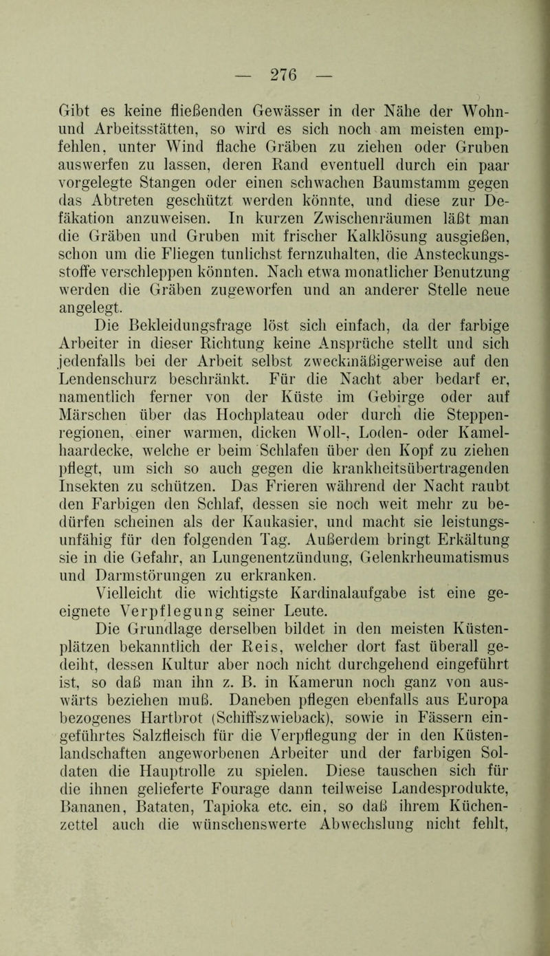 ) Gibt es keine fließenden Gewässer in der Nähe der Wohn- und Arbeitsstätten, so wird es sich noch am meisten emp- fehlen, unter Wind flache Gräben zu ziehen oder Gruben auswerfen zu lassen, deren Rand eventuell durch ein paar vorgelegte Stangen oder einen schwachen Baumstamm gegen das Abtreten geschützt werden könnte, und diese zur De- fäkation anzuweisen. In kurzen Zwischenräumen läßt man die Gräben und Gruben mit frischer Kalklösung ausgießen, schon um die Fliegen tunlichst fernzuhalten, die Ansteckungs- stoffe verschleppen könnten. Nach etwa monatlicher Benutzung werden die Gräben zugeworfen und an anderer Stelle neue angelegt. Die Bekleidungsfrage löst sich einfach, da der farbige Arbeiter in dieser Richtung keine Ansprüche stellt und sich jedenfalls bei der Arbeit selbst zweckmäßigerweise auf den Lendenschurz beschränkt. Für die Nacht aber bedarf er, namentlich ferner von der Küste im Gebirge oder auf Märschen über das Hochplateau oder durch die Steppen- regionen, einer warmen, dicken Woll-, Loden- oder Kamel- haardecke, welche er beim Schlafen über den Kopf zu ziehen pflegt, um sich so auch gegen die krankheitsübertragenden Insekten zu schützen. Das Frieren während der Nacht raubt den Farbigen den Schlaf, dessen sie noch weit mehr zu be- dürfen scheinen als der Kaukasier, und macht sie leistungs- unfähig für den folgenden Tag. Außerdem bringt Erkältung sie in die Gefahr, an Lungenentzündung, Gelenkrheumatismus und Darmstörungen zu erkranken. Vielleicht die wichtigste Kardinalaufgabe ist eine ge- eignete Verpflegung seiner Leute. Die Grundlage derselben bildet in den meisten Küsten- plätzen bekanntlich der Reis, welcher dort fast überall ge- deiht, dessen Kultur aber noch nicht durchgehend eingeführt ist, so daß man ihn z. B. in Kamerun noch ganz von aus- wärts beziehen muß. Daneben pflegen ebenfalls aus Europa bezogenes Hartbrot (Schiffszwieback), sowie in Fässern ein- geführtes Salzfleisch für die Verpflegung der in den Küsten- landschaften angeworbenen Arbeiter und der farbigen Sol- daten die Hauptrolle zu spielen. Diese tauschen sich für die ihnen gelieferte Fourage dann teilweise Landesprodukte, Bananen, Bataten, Tapioka etc. ein, so daß ihrem Küchen- zettel auch die wünschenswerte Abwechslung nicht fehlt,