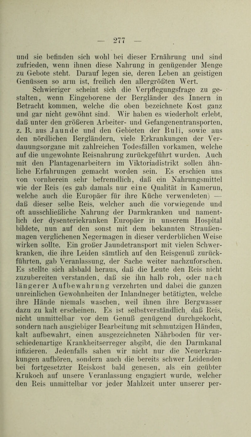 und sie befinden sich wohl bei dieser Ernährung und sind zufrieden, wenn ihnen diese Nahrung in genügender Menge zu Gebote steht. Darauf legen sie, deren Leben an geistigen Genüssen so arm ist, freilich den allergrößten Wert. Schwieriger scheint sich die Verpflegungsfrage zu ge- stalten, wenn Eingeborene der Bergländer des Innern in Betracht kommen, welche die oben bezeichnete Kost ganz und gar nicht gewöhnt sind. Wir haben es wiederholt erlebt, daß unter den größeren Arbeiter- und Gefangenentransporten, z. B. aus Jaunde und den Gebieten der Buli, sowie aus den nördlichen Bergländern, viele Erkrankungen der Ver- dauungsorgane mit zahlreichen Todesfällen vorkamen, welche auf die ungewohnte Reisnahrung zurückgeführt wurden. Auch mit den Plantagenarbeitern im Viktoriadistrikt sollen ähn- liche Erfahrungen gemacht worden sein. Es erschien uns von vornherein sehr befremdlich, daß ein Nahrungsmittel wie der Reis (es gab damals nur eine Qualität in Kamerun, welche auch die Europäer für ihre Küche verwendeten) — daß dieser selbe Reis, welcher auch die vorwiegende und oft ausschließliche Nahrung der Darmkranken und nament- lich der dysenteriekranken Europäer in unserem Hospital bildete, nun auf den sonst mit dem bekannten Straußen- magen verglichenen Negermagen in dieser verderblichen Weise wirken sollte. Ein großer Jaundetransport mit vielen Schwer- kranken, die ihre Leiden sämtlich auf den Reisgenuß zurück- führten, gab Veranlassung, der Sache weiter nachzuforschen. Es stellte sich alsbald heraus, daß die Leute den Reis nicht zuzubereiten verstanden, daß sie ihn halb roh, oder nach längerer Aufbewahrung verzehrten und dabei die ganzen unreinlichen Gewohnheiten der Inlandneger betätigten, welche ihre Hände niemals waschen, weil ihnen ihre Bergwasser dazu zu kalt erscheinen. Es ist selbstverständlich, daß Reis, nicht unmittelbar vor dem Genuß genügend durchgekocht, sondern nach ausgiebiger Bearbeitung mit schmutzigen Händen, kalt auf bewahrt, einen ausgezeichneten Nährboden für ver- schiedenartige Krankheitserreger abgibt, die den Darmkanal infizieren. Jedenfalls sahen wir nicht nur die Neuerkran- kungen aufhören, sondern auch die bereits schwer Leidenden bei fortgesetzter Reiskost bald genesen, als ein geübter Krukoch auf unsere Veranlassung engagiert wurde, welcher den Reis unmittelbar vor jeder Mahlzeit unter unserer per-