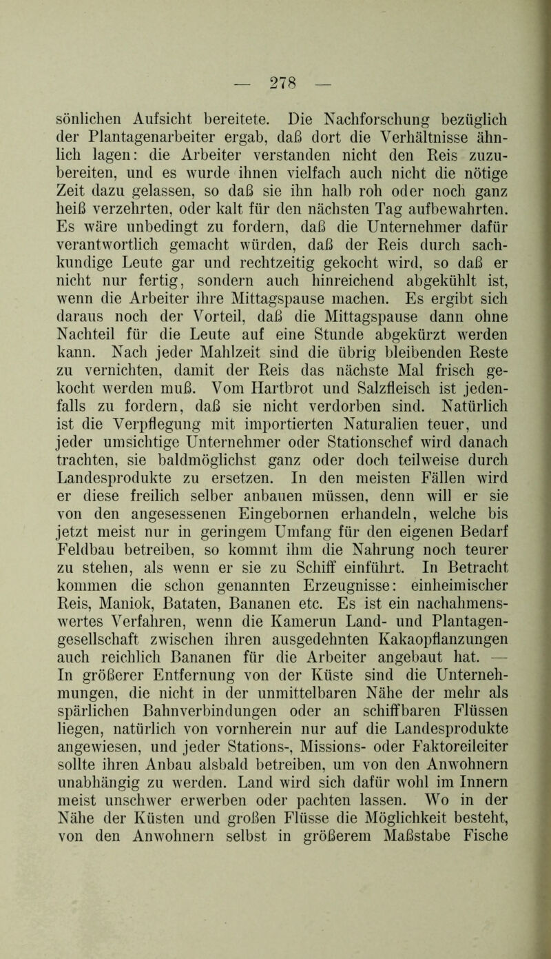 sönlichen Aufsicht bereitete. Die Nachforschung bezüglich der Plantagenarbeiter ergab, daß dort die Verhältnisse ähn- lich lagen: die Arbeiter verstanden nicht den Reis zuzu- bereiten, und es wurde ihnen vielfach auch nicht die nötige Zeit dazu gelassen, so daß sie ihn halb roh oder noch ganz heiß verzehrten, oder kalt für den nächsten Tag aufbewahrten. Es wäre unbedingt zu fordern, daß die Unternehmer dafür verantwortlich gemacht würden, daß der Reis durch sach- kundige Leute gar und rechtzeitig gekocht wird, so daß er nicht nur fertig, sondern auch hinreichend abgekühlt ist, wenn die Arbeiter ihre Mittagspause machen. Es ergibt sich daraus noch der Vorteil, daß die Mittagspause dann ohne Nachteil für die Leute auf eine Stunde abgekürzt werden kann. Nach jeder Mahlzeit sind die übrig bleibenden Reste zu vernichten, damit der Reis das nächste Mal frisch ge- kocht werden muß. Vom Hartbrot und Salzfleisch ist jeden- falls zu fordern, daß sie nicht verdorben sind. Natürlich ist die Verpflegung mit importierten Naturalien teuer, und jeder umsichtige Unternehmer oder Stationschef wird danach trachten, sie baldmöglichst ganz oder doch teilweise durch Landesprodukte zu ersetzen. In den meisten Fällen wird er diese freilich selber anbauen müssen, denn will er sie von den angesessenen Eingebornen erhandeln, welche bis jetzt meist nur in geringem Umfang für den eigenen Bedarf Feldbau betreiben, so kommt ihm die Nahrung noch teurer zu stehen, als wenn er sie zu Schiff einführt. In Betracht kommen die schon genannten Erzeugnisse: einheimischer Reis, Maniok, Bataten, Bananen etc. Es ist ein nachahmens- wertes Verfahren, wenn die Kamerun Land- und Plantagen- gesellschaft zwischen ihren ausgedehnten Kakaopflanzungen auch reichlich Bananen für die Arbeiter angebaut hat. — In größerer Entfernung von der Küste sind die Unterneh- mungen, die nicht in der unmittelbaren Nähe der mehr als spärlichen Bahnverbindungen oder an schiffbaren Flüssen liegen, natürlich von vornherein nur auf die Landesprodukte angewiesen, und jeder Stations-, Missions- oder Faktoreileiter sollte ihren Anbau alsbald betreiben, um von den Anwohnern unabhängig zu werden. Land wird sich dafür wohl im Innern meist unschwer erwerben oder pachten lassen. Wo in der Nähe der Küsten und großen Flüsse die Möglichkeit besteht, von den Anwohnern selbst in größerem Maßstabe Fische