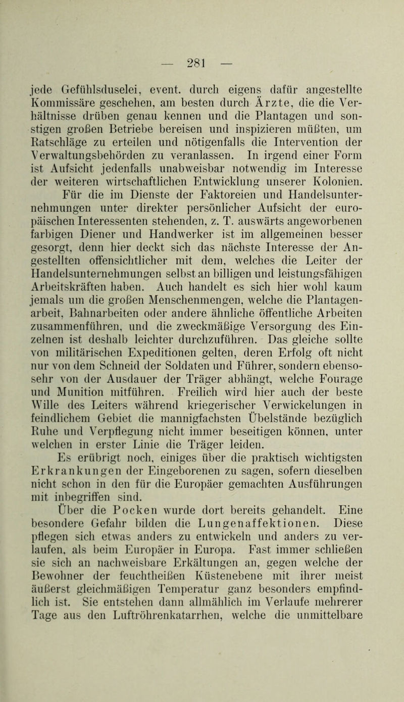 jede Gefühlsduselei, event. durch eigens dafür angestellte Kommissäre geschehen, am besten durch Ärzte, die die Ver- hältnisse drüben genau kennen und die Plantagen und son- stigen großen Betriebe bereisen und inspizieren müßten, um Ratschläge zu erteilen und nötigenfalls die Intervention der Verwaltungsbehörden zu veranlassen. In irgend einer Form ist Aufsicht jedenfalls unabweisbar notwendig im Interesse der weiteren wirtschaftlichen Entwicklung unserer Kolonien. Für die im Dienste der Faktoreien und Handelsunter- nehmungen unter direkter persönlicher Aufsicht der euro- päischen Interessenten stehenden, z. T. auswärts angeworbenen farbigen Diener und Handwerker ist im allgemeinen besser gesorgt, denn hier deckt sich das nächste Interesse der An- gestellten offensichtlicher mit dem, welches die Leiter der Handelsunternehmungen selbst an billigen und leistungsfähigen Arbeitskräften haben. Auch handelt es sich hier wohl kaum jemals um die großen Menschenmengen, welche die Plantagen- arbeit, Bahnarbeiten oder andere ähnliche öffentliche Arbeiten zusammenführen, und die zweckmäßige Versorgung des Ein- zelnen ist deshalb leichter durchzuführen. Das gleiche sollte von militärischen Expeditionen gelten, deren Erfolg oft nicht nur von dem Schneid der Soldaten und Führer, sondern ebenso- sehr von der Ausdauer der Träger abhängt, welche Fourage und Munition mitführen. Freilich wird hier auch der beste Wille des Leiters während kriegerischer Verwickelungen in feindlichem Gebiet die mannigfachsten Übelstände bezüglich Ruhe und Verpflegung nicht immer beseitigen können, unter welchen in erster Linie die Träger leiden. Es erübrigt noch, einiges über die praktisch wichtigsten Erkrankungen der Eingeborenen zu sagen, sofern dieselben nicht schon in den für die Europäer gemachten Ausführungen mit inbegriffen sind. Über die Pocken wurde dort bereits gehandelt. Eine besondere Gefahr bilden die Lungenaffektionen. Diese pflegen sich etwas anders zu entwickeln und anders zu ver- laufen, als beim Europäer in Europa. Fast immer schließen sie sich an nachweisbare Erkältungen an, gegen welche der Bewohner der feuchtheißen Küstenebene mit ihrer meist äußerst gleichmäßigen Temperatur ganz besonders empfind- lich ist. Sie entstehen dann allmählich im Verlaufe mehrerer Tage aus den Luftröhrenkatarrhen, welche die unmittelbare