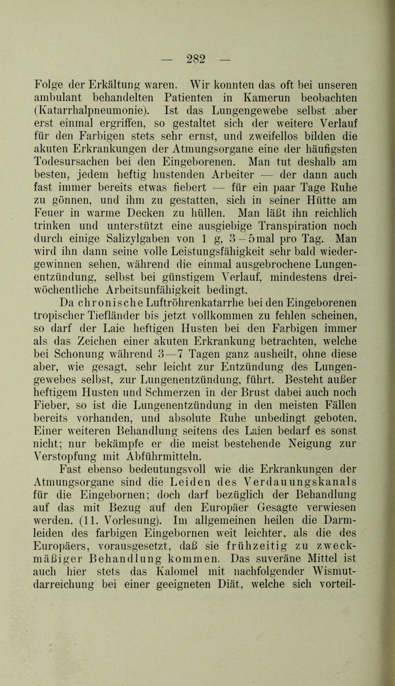 Folge der Erkältung waren. Wir konnten das oft bei unseren ambulant behandelten Patienten in Kamerun beobachten (Katarrhalpneumonie). Ist das Lungengewebe selbst aber erst einmal ergriffen, so gestaltet sich der weitere Verlauf für den Farbigen stets sehr ernst, und zweifellos bilden die akuten Erkrankungen der Atmungsorgane eine der häufigsten Todesursachen bei den Eingeborenen. Man tut deshalb am besten, jedem heftig hustenden Arbeiter — der dann auch fast immer bereits etwas fiebert — für ein paar Tage Ruhe zu gönnen, und ihm zu gestatten, sich in seiner Hütte am Feuer in warme Decken zu hüllen. Man läßt ihn reichlich trinken und unterstützt eine ausgiebige Transpiration noch durch einige Salizylgaben von 1 g, 3-5mal pro Tag. Man wird ihn dann seine volle Leistungsfähigkeit sehr bald wieder- gewinnen sehen, während die einmal ausgebrochene Lungen- entzündung, selbst bei günstigem Verlauf, mindestens drei- wöchentliche Arbeitsunfähigkeit bedingt. Da chronische Luftröhrenkatarrhe bei den Eingeborenen tropischer Tiefländer bis jetzt vollkommen zu fehlen scheinen, so darf der Laie heftigen Husten bei den Farbigen immer als das Zeichen einer akuten Erkrankung betrachten, welche bei Schonung während 3—7 Tagen ganz ausheilt, ohne diese aber, wie gesagt, sehr leicht zur Entzündung des Lungen- gewebes selbst, zur Lungenentzündung, führt. Besteht außer heftigem Husten und Schmerzen in der Brust dabei auch noch Fieber, so ist die Lungenentzündung in den meisten Fällen bereits vorhanden, und absolute Ruhe unbedingt geboten. Einer weiteren Behandlung seitens des Laien bedarf es sonst nicht; nur bekämpfe er die meist bestehende Neigung zur Verstopfung mit Abführmitteln. Fast ebenso bedeutungsvoll wie die Erkrankungen der Atmungsorgane sind die Leiden des Verdauungskanals für die Eingebornen; doch darf bezüglich der Behandlung auf das mit Bezug auf den Europäer Gesagte verwiesen werden. (11. Vorlesung). Im allgemeinen heilen die Darm- leiden des farbigen Eingebornen weit leichter, als die des Europäers, vorausgesetzt, daß sie frühzeitig zu zweck- mäßiger Behandlung kommen. Das suveräne Mittel ist auch hier stets das Kalomel mit nachfolgender Wismut- darreichung bei einer geeigneten Diät, welche sich vorteil-