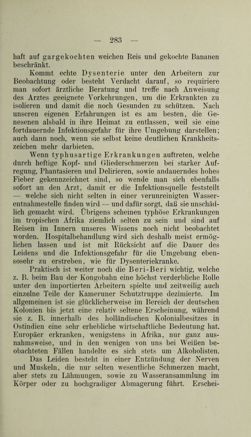 halt auf gargekochten weichen Reis und gekochte Bananen beschränkt. Kommt echte Dysenterie unter den Arbeitern zur Beobachtung oder besteht Verdacht darauf, so requiriere man sofort ärztliche Beratung und treffe nach Anweisung des Arztes geeignete Vorkehrungen, um die Erkrankten zu isolieren und damit die noch Gesunden zu schützen. Nach unseren eigenen Erfahrungen ist es am besten, die Ge- nesenen alsbald in ihre Heimat zu entlassen, weil sie eine fortdauernde Infektionsgefahr für ihre Umgebung darstellen; auch dann noch, wenn sie selbst keine deutlichen Krankheits- zeichen mehr darbieten. Wenn typhusartige Erkrankungen auftreten, welche durch heftige Kopf- und Gliederschmerzen bei starker Auf- regung, Phantasieren und Delirieren, sowie andauerndes hohes Fieber gekennzeichnet sind, so wende man sich ebenfalls sofort an den Arzt, damit er die Infektionsquelle feststellt — welche sich nicht selten in einer verunreinigten Wasser- entnahmestelle finden wird — und dafür sorgt, daß sie unschäd- lich gemacht wird. Übrigens scheinen typhöse Erkrankungen im tropischen Afrika ziemlich selten zu sein und sind auf Reisen im Innern unseres Wissens noch nicht beobachtet worden. Hospitalbehandlung wird sich deshalb meist ermög- lichen lassen und ist mit Rücksicht auf die Dauer des Leidens und die Infektionsgefahr für die Umgebung eben- sosehr zu erstreben, wie für Dysenteriekranke. Praktisch ist weiter noch die Beri-Beri wichtig, welche z. B. beim Bau der Kongobahn eine höchst verderbliche Rolle unter den importierten Arbeitern spielte und zeitweilig auch einzelne Teile der Kameruner Schutztruppe dezimierte. Im allgemeinen ist sie glücklicherweise im Bereich der deutschen Kolonien bis jetzt eine relativ seltene Erscheinung, während sie z. B. innerhalb des holländischen Kolonialbesitzes in Ostindien eine sehr erhebliche wirtschaftliche Bedeutung hat. Europäer erkranken, wenigstens in Afrika, nur ganz aus- nahmsweise, und in den wenigen von uns bei Weißen be- obachteten Fällen handelte es sich stets um Alkoholisten. Das Leiden besteht in einer Entzündung der Nerven und Muskeln, die nur selten wesentliche Schmerzen macht, aber stets zu Lähmungen, sowie zu Wasseransammlung im Körper oder zu hochgradiger Abmagerung führt. Erschei-