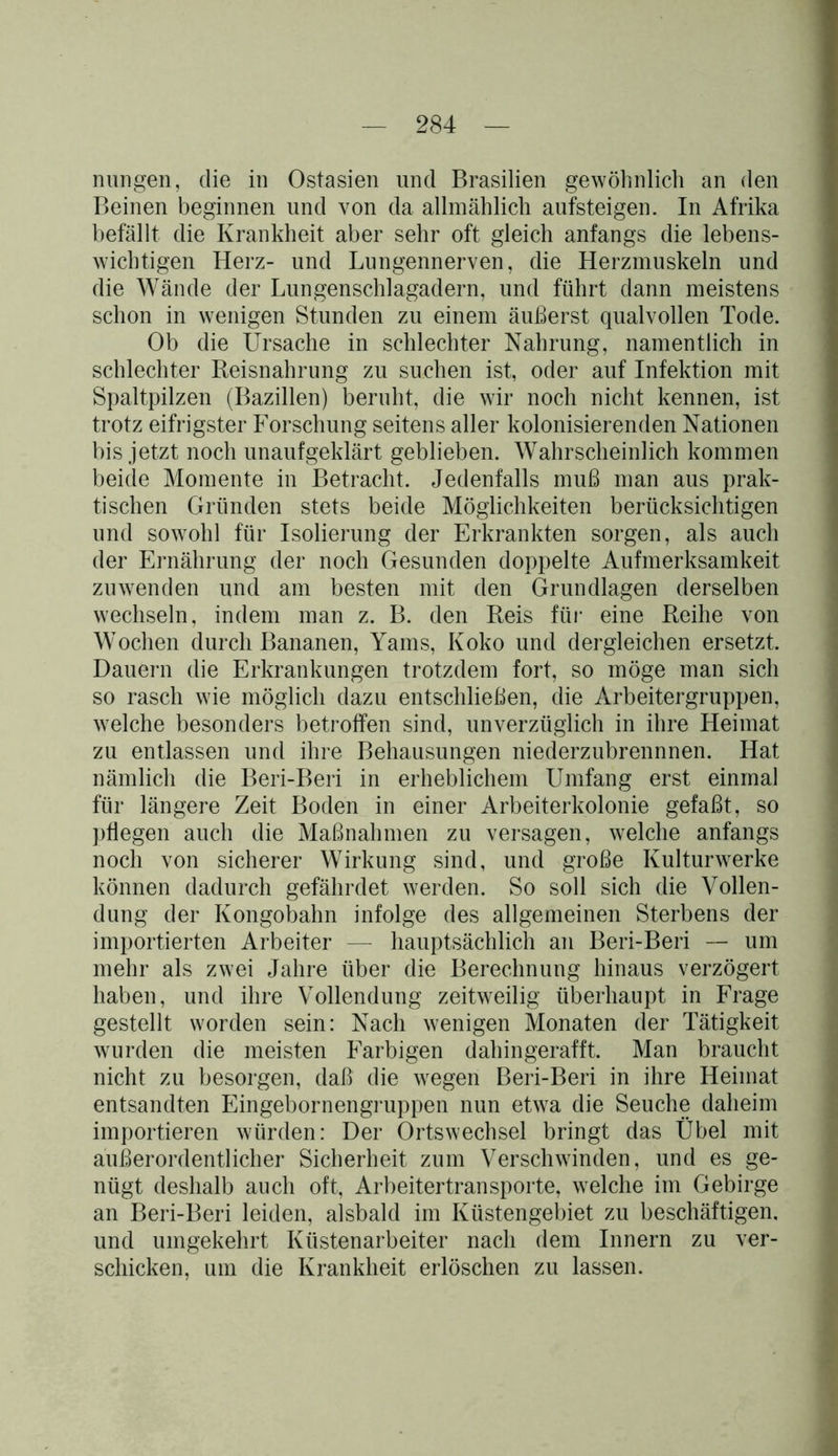 nungen, die in Ostasien und Brasilien gewöhnlich an den Beinen beginnen und von da. allmählich aufsteigen. In Afrika befällt die Krankheit aber sehr oft gleich anfangs die lebens- wichtigen Herz- und Lungennerven, die Herzmuskeln und die Wände der Lungenschlagadern, und führt dann meistens schon in wenigen Stunden zu einem äußerst qualvollen Tode. Ob die Ursache in schlechter Nahrung, namentlich in schlechter Reisnahrung zu suchen ist, oder auf Infektion mit Spaltpilzen (Bazillen) beruht, die wir noch nicht kennen, ist trotz eifrigster Forschung seitens aller kolonisierenden Nationen bis jetzt noch unaufgeklärt geblieben. Wahrscheinlich kommen beide Momente in Betracht. Jedenfalls muß man aus prak- tischen Gründen stets beide Möglichkeiten berücksichtigen und sowohl für Isolierung der Erkrankten sorgen, als auch der Ernährung der noch Gesunden doppelte Aufmerksamkeit zu wen den und am besten mit den Grundlagen derselben wechseln, indem man z. B. den Reis für eine Reihe von Wochen durch Bananen, Yams, Koko und dergleichen ersetzt. Dauern die Erkrankungen trotzdem fort, so möge man sich so rasch wie möglich dazu entschließen, die Arbeitergruppen, welche besonders betroffen sind, unverzüglich in ihre Heimat zu entlassen und ihre Behausungen niederzubrennnen. Hat nämlich die Beri-Beri in erheblichem Umfang erst einmal für längere Zeit Boden in einer Arbeiterkolonie gefaßt, so pflegen auch die Maßnahmen zu versagen, welche anfangs noch von sicherer Wirkung sind, und große Kulturwerke können dadurch gefährdet werden. So soll sich die Vollen- dung der Kongobahn infolge des allgemeinen Sterbens der importierten Arbeiter — hauptsächlich an Beri-Beri — um mehr als zwei Jahre über die Berechnung hinaus verzögert haben, und ihre Vollendung zeitweilig überhaupt in Frage gestellt worden sein: Nach wenigen Monaten der Tätigkeit wurden die meisten Farbigen dahingerafft. Man braucht nicht zu besorgen, daß die wegen Beri-Beri in ihre Heimat entsandten Eingebornengruppen nun etwa die Seuche daheim importieren würden: Der Ortswechsel bringt das Übel mit außerordentlicher Sicherheit zum Verschwinden, und es ge- nügt deshalb auch oft, Arbeitertransporte, welche im Gebirge an Beri-Beri leiden, alsbald im Küstengebiet zu beschäftigen, und umgekehrt Küstenarbeiter nach dem Innern zu ver- schicken, um die Krankheit erlöschen zu lassen.