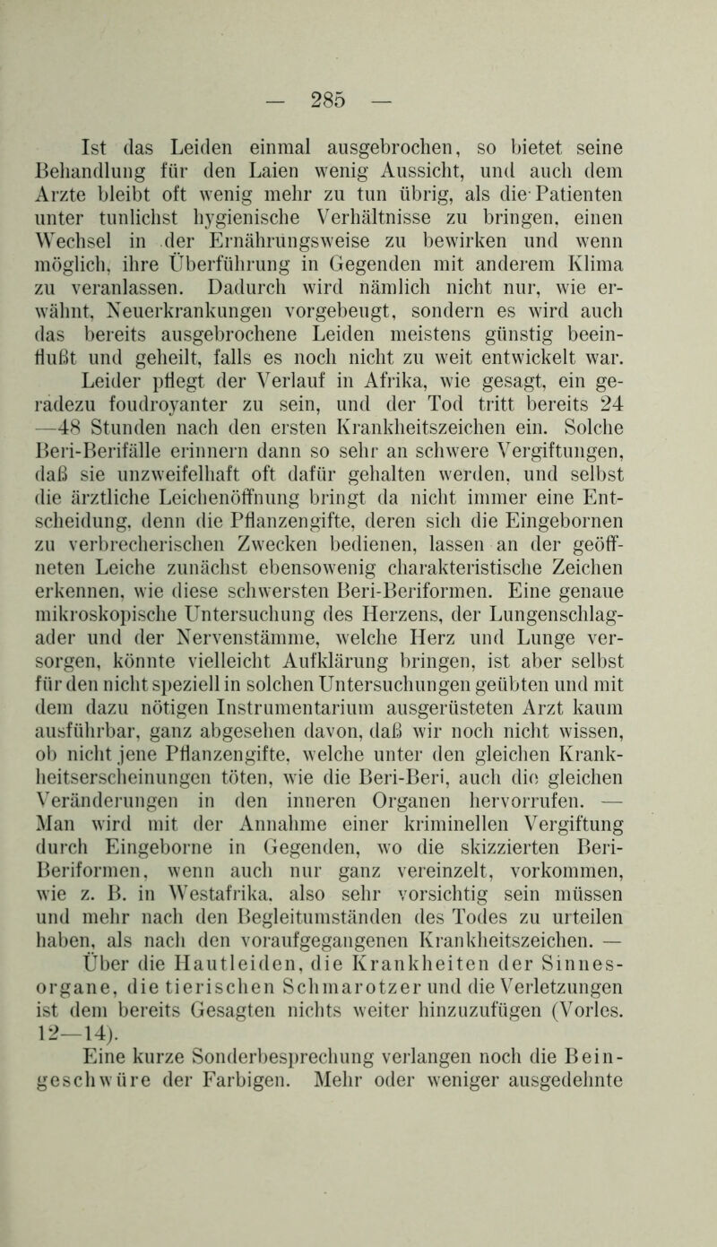 Ist das Leiden einmal ausgebrochen, so bietet seine Behandlung für den Laien wenig Aussicht, und auch dem Arzte bleibt oft wenig mehr zu tun übrig, als die-Patienten unter tunlichst hygienische Verhältnisse zu bringen, einen Wechsel in der Ernährungsweise zu bewirken und wenn möglich, ihre Überführung in Gegenden mit anderem Klima zu veranlassen. Dadurch wird nämlich nicht nur, wie er- wähnt, Neuerkrankungen vorgebeugt, sondern es wird auch das bereits ausgebrochene Leiden meistens günstig beein- flußt und geheilt, falls es noch nicht zu weit entwickelt war. Leider pflegt der Verlauf in Afrika, wie gesagt, ein ge- radezu foudroyanter zu sein, und der Tod tritt bereits 24 —48 Stunden nach den ersten Krankheitszeichen ein. Solche Beri-Berifälle erinnern dann so sehr an schwere Vergiftungen, daß sie unzweifelhaft oft dafür gehalten werden, und selbst die ärztliche Leichenöffnung bringt da nicht immer eine Ent- scheidung, denn die Pflanzengifte, deren sich die Eingebornen zu verbrecherischen Zwecken bedienen, lassen an der geöff- neten Leiche zunächst ebensowenig charakteristische Zeichen erkennen, wie diese schwersten Beri-Beriformen. Eine genaue mikroskopische Untersuchung des Herzens, der Lungenschlag- ader und der Nervenstämme, welche Herz und Lunge ver- sorgen, könnte vielleicht Aufklärung bringen, ist aber selbst für den nicht speziell in solchen Untersuchungen geübten und mit dem dazu nötigen Instrumentarium ausgerüsteten Arzt kaum ausführbar, ganz abgesehen davon, daß wir noch nicht wissen, ob nicht jene Pflanzengifte, welche unter den gleichen Krank- heitserscheinungen töten, wie die Beri-Beri, auch die gleichen Veränderungen in den inneren Organen hervorrufen. — Man wird mit der Annahme einer kriminellen Vergiftung durch Eingeborne in Gegenden, wo die skizzierten Beri- Beriformen, wenn auch nur ganz vereinzelt, Vorkommen, wie z. B. in Westafrika, also sehr vorsichtig sein müssen und mehr nach den Begleitumständen des Todes zu urteilen haben, als nach den voraufgegangenen Krankheitszeichen. — Über die Hautleiden, die Krankheiten der Sinnes- organe, die tierischen Schmarotzerund die Verletzungen ist dem bereits Gesagten nichts weiter hinzuzufügen (Vorles. 12—14). Eine kurze Sonderbesprechung verlangen noch die Bein- geschwüre der Farbigen. Mehr oder weniger ausgedehnte