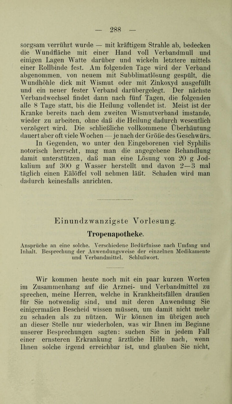 sorgsam verrührt wurde — mit kräftigem Strahle ab, bedecken die Wundfläche mit einer Hand voll Verbandmull und einigen Lagen Watte darüber und wickeln letztere mittels einer Rollbinde fest. Am folgenden Tage wird der Verband abgenommen, von neuem mit Subblimatlösung gespült, die Wundhöhle dick mit Wismut oder mit Zinkoxyd ausgefüllt und ein neuer fester Verband darübergelegt. Der nächste Verbandwechsel findet dann nach fünf Tagen, die folgenden alle 8 Tage statt, bis die Heilung vollendet ist. Meist ist der Kranke bereits nach dem zweiten Wismutverband imstande, wieder zu arbeiten, ohne daß die Heilung dadurch wesentlich verzögert wird. Die schließliche vollkommene Überhäutung dauert aber oft viele Wochen — je nach der Größe des Geschwürs. In Gegenden, wo unter den Eingeborenen viel Syphilis notorisch herrscht, mag man die angegebene Behandlung damit unterstützen, daß man eine Lösung von 20 g Jod- kalium auf 300 g Wasser herstellt und davon 2—3 mal täglich einen Eälöflel voll nehmen läßt. Schaden wird man dadurch keinesfalls anrichten. Einundzwanzigste Vorlesung. Tropenapotheke. Ansprüche an eine solche. Verschiedene Bedürfnisse nach Umfang und Inhalt. Besprechung der Anwendungsweise der einzelnen Medikamente und Verbandmittel. Schlußwort. Wir kommen heute noch mit ein paar kurzen Worten im Zusammenhang auf die Arznei- und Verbandmittel zu sprechen, meine Herren, welche in Krankheitsfällen draußen für Sie notwendig sind, und mit deren Anwendung Sie einigermaßen Bescheid wissen müssen, um damit nicht mehr zu schaden als zu nützen. Wir können im übrigen auch an dieser Stelle nur wiederholen, was wir Ihnen im Beginne unserer Besprechungen sagten: suchen Sie in jedem Fall einer ernsteren Erkrankung ärztliche Hilfe nach, wenn Ihnen solche irgend erreichbar ist, und glauben Sie nicht,