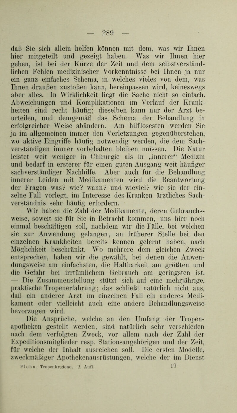 daß Sie sich allein helfen können mit dem, was wir Ihnen hier mitgeteilt und gezeigt haben. Was wir Ihnen hier geben, ist bei der Kürze der Zeit und dem selbstverständ- lichen Fehlen medizinischer Vorkenntnisse bei Ihnen ja nur ein ganz einfaches Schema, in welches vieles von dem, was Ihnen draußen zustoßen kann, hereinpassen wird, keineswegs aber alles. In Wirklichkeit liegt die Sache nicht so einfach. Abweichungen und Komplikationen im Verlauf der Krank- heiten sind recht häufig; dieselben kann nur der Arzt be- urteilen, und demgemäß das Schema der Behandlung in erfolgreicher Weise abändern. Am hilflosesten werden Sie ja im allgemeinen immer den Verletzungen gegenüberstehen, wo aktive Eingriffe häufig notwendig werden, die dem Sach- verständigen immer Vorbehalten bleiben müssen. Die Natur leistet weit weniger in Chirurgie als in „innerer“ Medizin und bedarf in ersterer für einen guten Ausgang weit häufiger sachverständiger Nachhilfe. Aber auch für die Behandlung innerer Leiden mit Medikamenten wird die Beantwortung der Fragen was? wie? wann? und wieviel? wie sie der ein- zelne Fall vorlegt, im Interesse des Kranken ärztliches Sach- verständnis sehr häufig erfordern. Wir haben die Zahl der Medikamente, deren Gebrauchs- weise, soweit sie für Sie in Betracht kommen, uns hier noch einmal beschäftigen soll, nachdem wir die Fälle, bei welchen sie zur Anwendung gelangen, an früherer Stelle bei den einzelnen Krankheiten bereits kennen gelernt haben, nach Möglichkeit beschränkt. Wo mehrere dem gleichen Zweck entsprechen, haben wir die gewählt, bei denen die Anwen- dungsweise am einfachsten, die Haltbarkeit am größten und die Gefahr bei irrtümlichem Gebrauch am geringsten ist. - Die Zusammenstellung stützt sich auf eine mehrjährige, praktische Tropenerfahrung; das schließt natürlich nicht aus, daß ein anderer Arzt im einzelnen Fall ein anderes Medi- kament oder vielleicht auch eine andere Behandlungsweise bevorzugen wird. Die Ansprüche, welche an den Umfang der Tropen- apotheken gestellt werden, sind natürlich sehr verschieden nach dem verfolgten Zweck, vor allem nach der Zahl der Expeditionsmitglieder resp. Stationsangehörigen und der Zeit, für welche der Inhalt ausreichen soll. Die ersten Modelle, zweckmäßiger Apothekenausrüstungen, welche der im Dienst Plehn, Troponhygiene. 2. Aufl. 39
