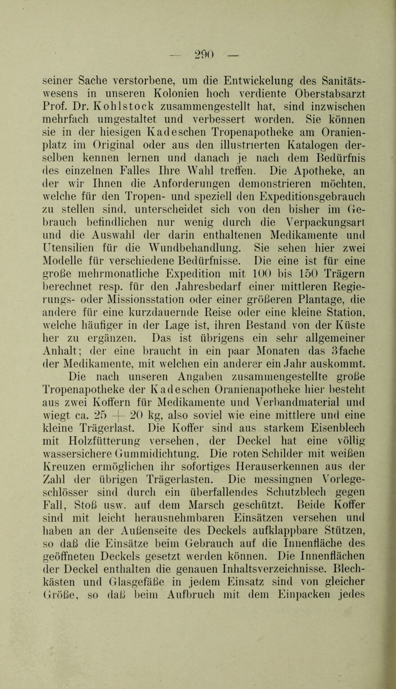 seiner Sache verstorbene, um die Entwickelung des Sanitäts- wesens in unseren Kolonien hoch verdiente Oberstabsarzt Prof. Dr. Kohl stock zusammengestellt hat, sind inzwischen mehrfach umgestaltet und verbessert worden. Sie können sie in der hiesigen Kadeschen Tropenapotheke am Oranien- platz im Original oder aus den illustrierten Katalogen der- selben kennen lernen und danach je nach dem Bedürfnis des einzelnen Falles Ihre Wahl treffen. Die Apotheke, an der wir Ihnen die Anforderungen demonstrieren möchten, welche für den Tropen- und speziell den Expeditionsgebrauch zu stellen sind, unterscheidet sich von den bisher im Ge- brauch befindlichen nur wenig durch die Verpackungsart und die Auswahl der darin enthaltenen Medikamente und Utensilien für die Wundbehandlung. Sie sehen hier zwei Modelle für verschiedene Bedürfnisse. Die eine ist für eine große mehrmonatliche Expedition mit 100 bis 150 Trägern berechnet resp. für den Jahresbedarf einer mittleren Regie- rungs- oder Missionsstation oder einer größeren Plantage, die andere für eine kurzdauernde Reise oder eine kleine Station, welche häufiger in der Lage ist, ihren Bestand von der Küste her zu ergänzen. Das ist übrigens ein sehr allgemeiner Anhalt; der eine braucht in ein paar Monaten das 8fache der Medikamente, mit welchen ein anderer ein Jahr auskommt. Die nach unseren Angaben zusammengestellte große Tropenapotheke der K ade sehen Oranienapotheke hier besteht aus zwei Koffern für Medikamente und Verbandmaterial und wiegt ca. 25 -|- 20 kg, also soviel wie eine mittlere und eine kleine Trägerlast. Die Koffer sind aus starkem Eisenblech mit Holzfütterung versehen, der Deckel hat eine völlig wassersichere Gummidichtung. Die roten Schilder mit weißen Kreuzen ermöglichen ihr sofortiges Herauserkennen aus der Zahl der übrigen Trägerlasten. Die messingnen Vorlege- schlösser sind durch ein überfallendes Schutzblech gegen Fall, Stoß usw. auf dem Marsch geschützt. Beide Koffer sind mit leicht herausnehmbaren Einsätzen versehen und haben an der Außenseite des Deckels aufklappbare Stützen, so daß die Einsätze beim Gebrauch auf die Innenfläche des geöffneten Deckels gesetzt werden können. Die Innenflächen der Deckel enthalten die genauen Inhaltsverzeichnisse. Blech- kästen und Glasgefäße in jedem Einsatz sind von gleicher Größe, so daß beim Aufbruch mit dem Einpacken jedes