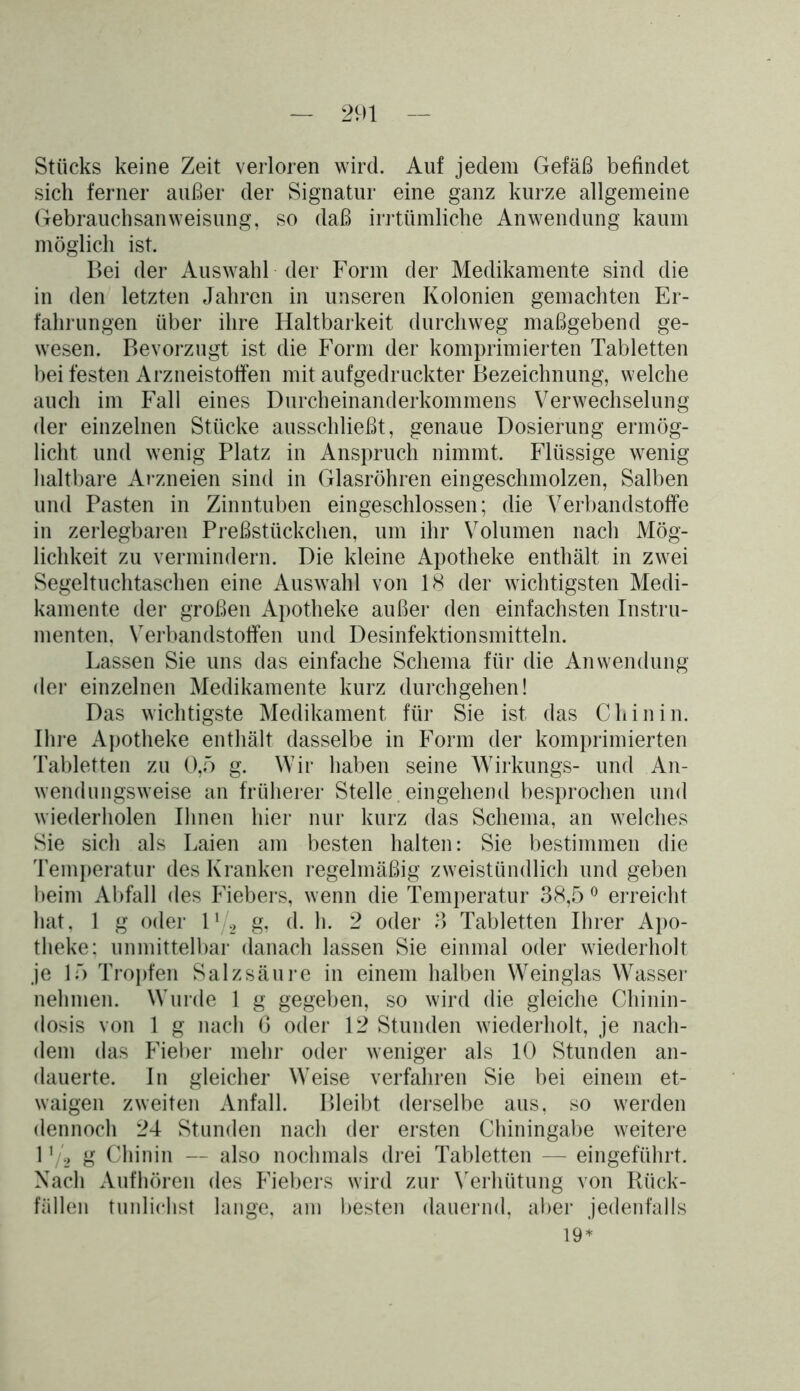 Stücks keine Zeit verloren wird. Auf jedem Gefäß befindet sich ferner außer der Signatur eine ganz kurze allgemeine Gebrauchsanweisung, so daß irrtümliche Anwendung kaum möglich ist. Bei der Auswahl der Form der Medikamente sind die in den letzten Jahren in unseren Kolonien gemachten Er- fahrungen über ihre Haltbarkeit durchweg maßgebend ge- wesen. Bevorzugt ist die Form der komprimierten Tabletten bei festen Arzneistolfen mit aufgedruckter Bezeichnung, welche auch im Fall eines Durcheinanderkommens Verwechselung der einzelnen Stücke ausschließt, genaue Dosierung ermög- licht und wenig Platz in Anspruch nimmt. Flüssige wenig haltbare Arzneien sind in Glasröhren eingeschmolzen, Salben und Pasten in Zinntuben eingeschlossen; die Verbandstoffe in zerlegbaren Preßstiickchen, um ihr Volumen nach Mög- lichkeit zu vermindern. Die kleine Apotheke enthält in zwei Segeltuchtaschen eine Auswahl von 18 der wichtigsten Medi- kamente der großen Apotheke außer den einfachsten Instru- menten, Verbandstoffen und Desinfektionsmitteln. Lassen Sie uns das einfache Schema für die Anwendung der einzelnen Medikamente kurz durchgehen! Das wichtigste Medikament für Sie ist das Chinin. Ihre Apotheke enthält dasselbe in Form der komprimierten Tabletten zu 0,5 g. Wir haben seine Wirkungs- und An- wendungsweise an früherer Stelle eingehend besprochen und wiederholen Ihnen hier nur kurz das Schema, an welches Sie sich als Laien am besten halten: Sie bestimmen die Temperatur des Kranken regelmäßig zweistündlich und geben beim Abfall des Fiebers, wenn die Temperatur 38,5 0 erreicht hat, 1 g oder l1/2 g, d. h. 2 oder 3 Tabletten Ihrer Apo- theke; unmittelbar danach lassen Sie einmal oder wiederholt je 15 Tropfen Salzsäure in einem halben Weinglas Wasser nehmen. Wurde 1 g gegeben, so wird die gleiche Chinin- dosis von 1 g nach 6 oder 12 Stunden wiederholt, je nach- dem das Fieber mehr oder weniger als 10 Stunden an- dauerte. In gleicher Weise verfahren Sie bei einem et- waigen zweiten Anfall. Bleibt derselbe aus, so werden dennoch 24 Stunden nach der ersten Chiningabe weitere 1g Chinin — also nochmals drei Tabletten — eingeführt. Nach Aufhören des Fiebers wird zur Verhütung von Rück- fällen tunlichst lange, am besten dauernd, aber jedenfalls 19*