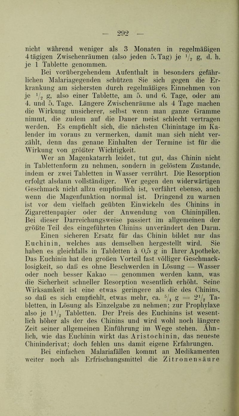 nicht während weniger als 3 Monaten in regelmäßigen 4 tägigen Zwischenräumen (also jeden 5. Tag) je 1/2 g, d. h. je 1 Tablette genommen. Bei vorübergehendem Aufenthalt in besonders gefähr- lichen Malariagegenden schützen Sie sich gegen die Er- krankung am sichersten durch regelmäßiges Einnehmen von je 1/2 g, also einer Tablette, am 5. und 6. Tage, oder am 4. und 5. Tage. Längere Zwischenräume als 4 Tage machen die Wirkung unsicherer, selbst wenn man ganze Gramme nimmt, die zudem auf die Dauer meist schlecht vertragen werden. Es empfiehlt sich, die nächsten Chinintage im Ka- lender im voraus zu vermerken, damit man sich nicht ver- zählt, denn das genaue Einhalten der Termine ist für die Wirkung von größter Wichtigkeit. Wer an Magenkatarrh leidet, tut gut, das Chinin nicht in Tablettenform zu nehmen, sondern in gelöstem Zustande, indem er zwei Tabletten in Wasser verrührt. Die Resorption erfolgt alsdann vollständiger. Wer gegen den widerwärtigen Geschmack nicht allzu empfindlich ist, verfährt ebenso, auch wenn die Magenfunktion normal ist. Dringend zu warnen ist vor dem vielfach geübten Ein wickeln des Chinins in Zigarettenpapier oder der Anwendung von Chininpillen. Bei dieser Darreichungsweise passiert im allgemeinen der größte Teil des eingeführten Chinins unverändert den Darm. Einen sicheren Ersatz für das Chinin bildet nur das Euchinin, welches aus demselben hergestellt wird. Sie haben es gleichfalls in Tabletten ä 0,5 g in Ihrer Apotheke. Das Euchinin hat den großen Vorteil fast völliger Geschmack- losigkeit, so daß es ohne Beschwerden in Lösung — Wasser oder noch besser Kakao — genommen werden kann, was die Sicherheit schneller Resorption wesentlich erhöht. Seine Wirksamkeit ist eine etwas geringere als die des Chinins, so daß es sich empfiehlt, etwas mehr, ca. 5/4 g = 2l/2 Ta- bletten, in Lösung als Einzelgabe zu nehmen; zur Prophylaxe also je l1/, Tabletten. Der Preis des Euchinins ist wesent- lich höher als der des Chinins und wird wohl noch längere Zeit seiner allgemeinen Einführung im Wege stehen. Ähn- lich, wie das Euchinin wirkt das Aristochinin, das neueste Chininderivat; doch fehlen uns damit eigene Erfahrungen. Bei einfachen Malariafällen kommt an Medikamenten weiter noch als Erfrischungsmittel die Zitronensäure