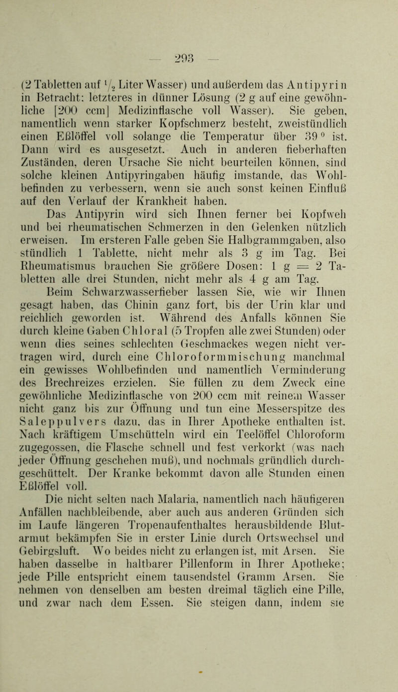 (2 Tabletten auf l/2 Liter Wasser) und außerdem das Antipyrin in Betracht: letzteres in dünner Lösung (2 g auf eine gewöhn- liche [200 ccmj Medizinflasche voll Wasser). Sie geben, namentlich wenn starker Kopfschmerz besteht, zweistündlich einen Eßlöffel voll solange die Temperatur über 39 0 ist. Dann wird es ausgesetzt. Auch in anderen fieberhaften Zuständen, deren Ursache Sie nicht beurteilen können, sind solche kleinen Antipyrin gaben häufig imstande, das Wohl- befinden zu verbessern, wenn sie auch sonst keinen Einfluß auf den Verlauf der Krankheit haben. Das Antipyrin wird sich Ihnen ferner bei Kopfweh und bei rheumatischen Schmerzen in den Gelenken nützlich erweisen. Im ersteren Falle geben Sie Halbgrammgaben, also stündlich 1 Tablette, nicht mehr als 3 g im Tag. Bei Rheumatismus brauchen Sie größere Dosen: 1 g = 2 Ta- bletten alle drei Stunden, nicht mehr als 4 g am Tag. Beim Schwarzwasserfieber lassen Sie, wie wir Ihnen gesagt haben, das Chinin ganz fort, bis der Urin klar und reichlich geworden ist. Während des Anfalls können Sie durch kleine Gaben Chloral (5 Tropfen alle zwei Stunden) oder wenn dies seines schlechten Geschmackes wegen nicht ver- tragen wird, durch eine Chloroformmischung manchmal ein gewisses Wohlbefinden und namentlich Verminderung des Brechreizes erzielen. Sie füllen zu dem Zweck eine gewöhnliche Medizinflasche von 200 ccm mit reinem Wasser nicht ganz bis zur Öffnung und tun eine Messerspitze des Saleppulvers dazu, das in Ihrer Apotheke enthalten ist. Nach kräftigem Umschütteln wird ein Teelöffel Chloroform zugegossen, die Flasche schnell und fest verkorkt (was nach jeder Öffnung geschehen muß), und nochmals gründlich durch- geschüttelt. Der Kranke bekommt davon alle Stunden einen Eßlöffel voll. Die nicht selten nach Malaria, namentlich nach häufigeren Anfällen nachbleibende, aber auch aus anderen Gründen sich im Laufe längeren Tropenaufenthaltes herausbildende Blut- armut bekämpfen Sie in erster Linie durch Ortswechsel und Gebirgsluft. Wo beides nicht zu erlangen ist, mit Arsen. Sie haben dasselbe in haltbarer Pillenform in Ihrer Apotheke; jede Pille entspricht einem tausendstel Gramm Arsen. Sie nehmen von denselben am besten dreimal täglich eine Pille, und zwar nach dem Essen. Sie steigen dann, indem sie