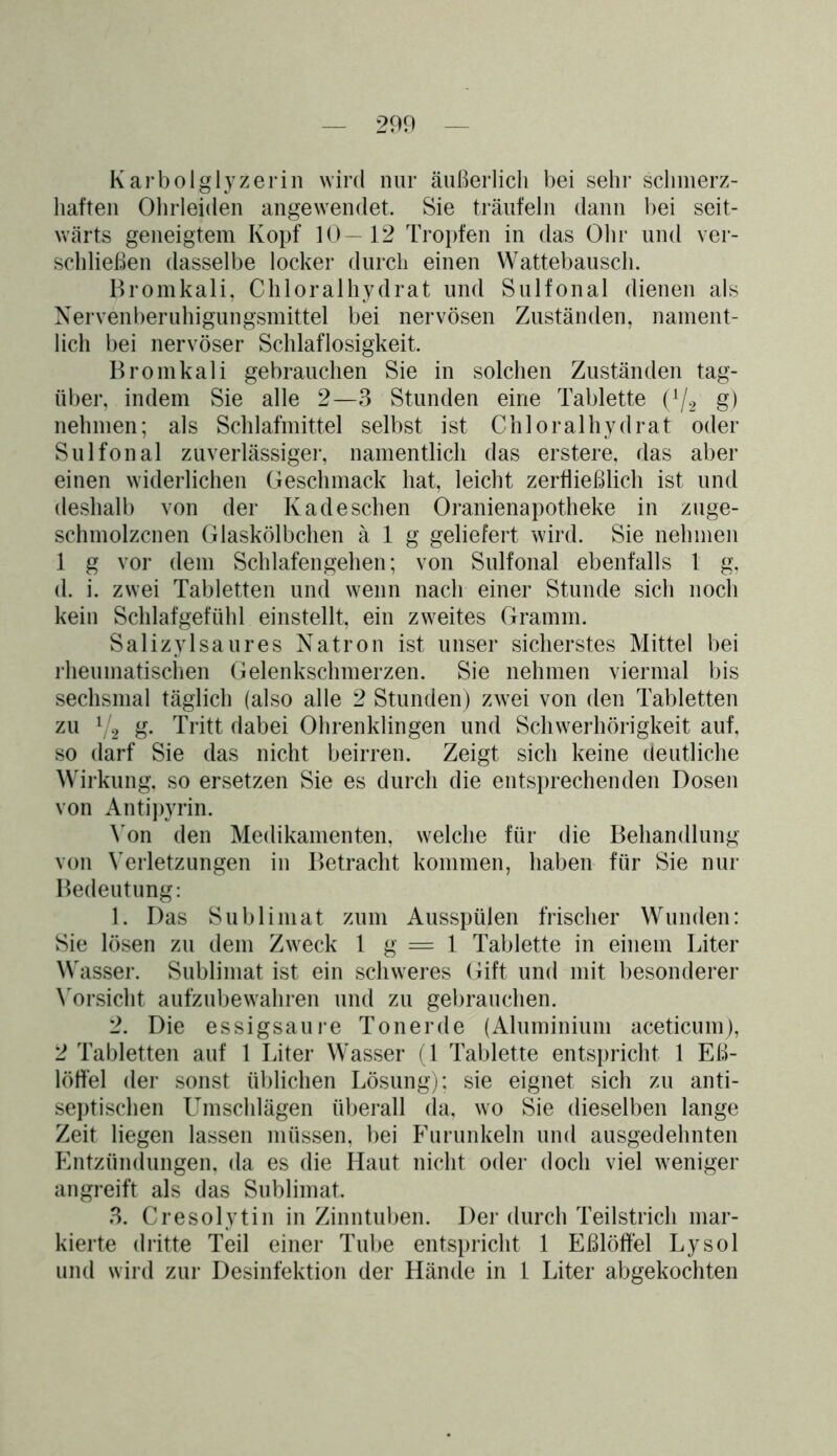 Karbolglyzerin wird nur äußerlich bei sehr schmerz- haften Ohrleiden angewendet. Sie träufeln dann bei seit- wärts geneigtem Kopf 10—12 Tropfen in das Ohr und ver- schließen dasselbe locker durch einen Wattebausch. Bromkali, Chloralhydrat und Sulfonal dienen als Nervenberuhigungsmittel bei nervösen Zuständen, nament- lich bei nervöser Schlaflosigkeit. Bromkali gebrauchen Sie in solchen Zuständen tag- über, indem Sie alle 2—3 Stunden eine Tablette (A/2 g) nehmen; als Schlafmittel selbst ist Chloralhydrat oder Sulfonal zuverlässiger, namentlich das erstere, das aber einen widerlichen Geschmack hat, leicht zerfließlich ist und deshalb von der Kadeschen Oranienapotheke in zuge- schmolzcnen Glaskölbchen ä 1 g geliefert wird. Sie nehmen 1 g vor dem Schlafengehen; von Sulfonal ebenfalls 1 g, d. i. zwei Tabletten und wenn nach einer Stunde sich noch kein Schlafgefühl einstellt, ein zweites Gramm. Salizylsaures Natron ist unser sicherstes Mittel bei rheumatischen Gelenkschmerzen. Sie nehmen viermal bis sechsmal täglich (also alle 2 Stunden) zwei von den Tabletten zu 1/2 g. Tritt dabei Ohrenklingen und Schwerhörigkeit auf, so darf Sie das nicht beirren. Zeigt sich keine deutliche Wirkung, so ersetzen Sie es durch die entsprechenden Dosen von Antipyrin. Von den Medikamenten, welche für die Behandlung von Verletzungen in Betracht kommen, haben für Sie nur Bedeutung: 1. Das Sublimat zum Ausspülen frischer Wunden: Sie lösen zu dem Zweck 1 g = 1 Tablette in einem Liter Wasser. Sublimat ist ein schweres (Gift und mit besonderer Vorsicht aufzubewahren und zu gebrauchen. 2. Die essigsaure Tonerde (Aluminium aceticum), 2 Tabletten auf 1 Liter Wasser (1 Tablette entspricht 1 Eß- löffel der sonst üblichen Lösung); sie eignet sich zu anti- septischen Umschlägen überall da, wo Sie dieselben lange Zeit liegen lassen müssen, bei Furunkeln und ausgedehnten Entzündungen, da es die Haut nicht oder doch viel weniger angreift als das Sublimat. 3. Cresolytin in Zinntuben. Der durch Teilstrich mar- kierte dritte Teil einer Tube entspricht 1 Eßlöffel Lysol