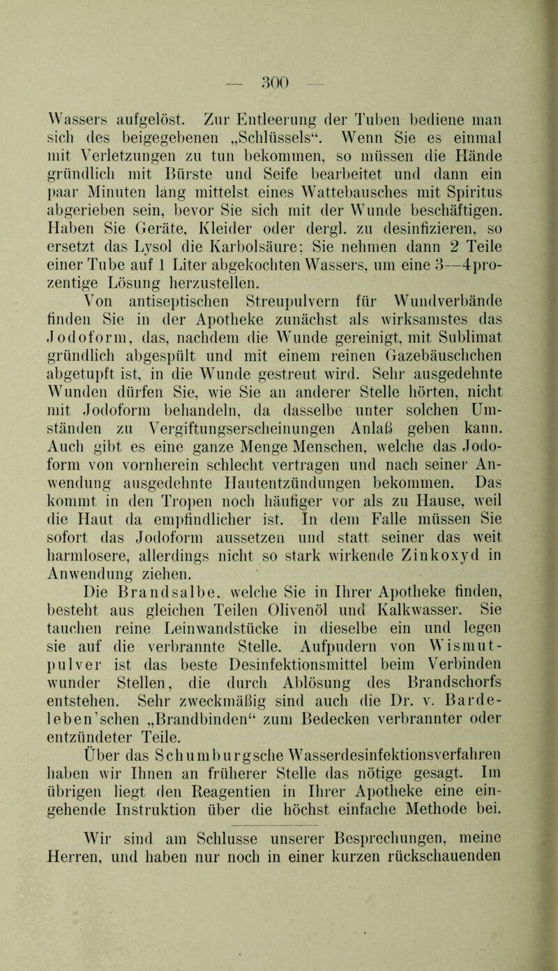 Wassers aufgelöst. Zur Entleerung der Tuben bediene man sich des beigegebenen „Schlüssels“. Wenn Sie es einmal mit Verletzungen zu tun bekommen, so müssen die Hände gründlich mit Bürste und Seife bearbeitet und dann ein paar Minuten läng mittelst eines Wattebausches mit Spiritus abgerieben sein, bevor Sie sich mit der Wunde beschäftigen. Haben Sie Geräte, Kleider oder dergl. zu desinfizieren, so ersetzt das Lysol die Karbolsäure; Sie nehmen dann 2 Teile einer Tube auf 1 Liter abgekochten Wassers, um eine 3—4pro- zentige Lösung herzustellen. Von antiseptischen Streupulvern für Wundverbände finden Sie in der Apotheke zunächst als wirksamstes das Jodoform, das, nachdem die Wunde gereinigt, mit Sublimat gründlich abgespült und mit einem reinen Gazebäuschchen abgetupft ist, in die Wunde gestreut wird. Sehr ausgedehnte Wunden dürfen Sie, wie Sie an anderer Stelle hörten, nicht mit Jodoform behandeln, da dasselbe unter solchen Um- ständen zu Vergiftungserscheinungen Anlaß geben kann. Auch gibt es eine ganze Menge Menschen, welche das Jodo- form von vornherein schlecht vertragen und nach seiner An- wendung ausgedehnte Hautentzündungen bekommen. Das kommt in den Tropen noch häufiger vor als zu Hause, weil die Haut da empfindlicher ist. In dem Falle müssen Sie sofort das Jodoform aussetzen und statt seiner das weit harmlosere, allerdings nicht so stark wirkende Zinkoxyd in Anwendung ziehen. Die Brandsalbe, welche Sie in Ihrer Apotheke finden, besteht aus gleichen Teilen Olivenöl und Kalkwasser. Sie tauchen reine Leinwandstücke in dieselbe ein und legen sie auf die verbrannte Stelle. Aufpudern von Wismut- pulver ist das beste Desinfektionsmittel beim Verbinden wunder Stellen, die durch Ablösung des Brandschorfs entstehen. Sehr zweckmäßig sind auch die Dr. v. Barde- leb en’sehen „Brandbinden“ zum Bedecken verbrannter oder- entzündeter Teile. Über das Schumburgsche Wasserdesinfektionsverfahren haben wir Ihnen an früherer Stelle das nötige gesagt. Im übrigen liegt den Reagentien in Ihrer Apotheke eine ein- gehende Instruktion über die höchst einfache Methode bei. Wir sind am Schlüsse unserer Besprechungen, meine Herren, und haben nur noch in einer kurzen rückschauenden